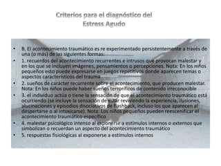 • B. El acontecimiento traumático es re experimentado persistentemente a través de
una (o más) de las siguientes formas:
• 1. recuerdos del acontecimiento recurrentes e intrusos que provocan malestar y
en los que se incluyen imágenes, pensamientos o percepciones. Nota: En los niños
pequeños esto puede expresarse en juegos repetitivos donde aparecen temas o
aspectos característicos del trauma
• 2. sueños de carácter recurrente sobre el acontecimiento, que producen malestar.
Nota: En los niños puede haber sueños terroríficos de contenido irreconocible
• 3. el individuo actúa o tiene la sensación de que el acontecimiento traumático está
ocurriendo (se incluye la sensación de estar reviviendo la experiencia, ilusiones,
alucinaciones y episodios disociativos de flashback, incluso los que aparecen al
despertarse o al intoxicarse). Nota: Los niños pequeños pueden reescenificar el
acontecimiento traumático específico
• 4. malestar psicológico intenso al exponerse a estímulos internos o externos que
simbolizan o recuerdan un aspecto del acontecimiento traumático
• 5. respuestas fisiológicas al exponerse a estímulos internos
 