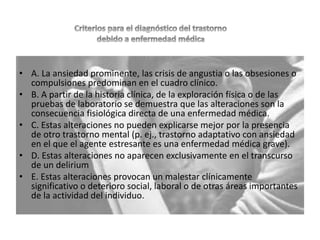 • A. La ansiedad prominente, las crisis de angustia o las obsesiones o
compulsiones predominan en el cuadro clínico.
• B. A partir de la historia clínica, de la exploración física o de las
pruebas de laboratorio se demuestra que las alteraciones son la
consecuencia fisiológica directa de una enfermedad médica.
• C. Estas alteraciones no pueden explicarse mejor por la presencia
de otro trastorno mental (p. ej., trastorno adaptativo con ansiedad
en el que el agente estresante es una enfermedad médica grave).
• D. Estas alteraciones no aparecen exclusivamente en el transcurso
de un delirium
• E. Estas alteraciones provocan un malestar clínicamente
significativo o deterioro social, laboral o de otras áreas importantes
de la actividad del individuo.
 