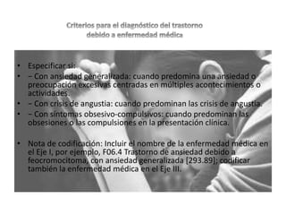 • Especificar si:
• − Con ansiedad generalizada: cuando predomina una ansiedad o
preocupación excesivas centradas en múltiples acontecimientos o
actividades.
• − Con crisis de angustia: cuando predominan las crisis de angustia.
• − Con síntomas obsesivo-compulsivos: cuando predominan las
obsesiones o las compulsiones en la presentación clínica.
• Nota de codificación: Incluir el nombre de la enfermedad médica en
el Eje I, por ejemplo, F06.4 Trastorno de ansiedad debido a
feocromocitoma, con ansiedad generalizada [293.89]; codificar
también la enfermedad médica en el Eje III.
 
