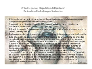 • A. La ansiedad de carácter prominente, las crisis de angustia o las obsesiones o
compulsiones predominan en el cuadro clínico.
• B. A partir de la historia clínica, de la exploración física o de las pruebas de
laboratorio se demuestra que 1 o 2:
• 1. los síntomas del Criterio A aparecen durante la intoxicación o abstinencia o en el
primer mes siguiente
• 2. el consumo del medicamento está relacionado etiológicamente con la alteración
• C. La alteración no se explica mejor por la presencia de un trastorno de ansiedad
no inducido por sustancias. Entre las pruebas que demuestran que los síntomas
pueden atribuirse más correctamente a un trastorno de ansiedad no inducido por
sustancias se incluyen las siguientes: la aparición de los síntomas precede al
consumo de la sustancia (o medicamento); los síntomas persisten durante un
tiempo considerable (p. ej., alrededor de 1 mes) después del final del período
agudo de intoxicación o de abstinencia, o son claramente excesivos en
comparación con los que cabría esperar teniendo en cuenta el tipo o la cantidad
de sustancia consumida o la duración de este consumo; o existen otras pruebas
que sugieren la existencia de un trastorno de ansiedad independiente no inducido
por sustancias (p. ej., una historia de episodios de carácter recidivante no
relacionados con sustancias).
 