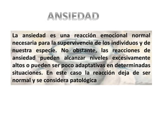 La ansiedad es una reacción emocional normal
necesaria para la supervivencia de los individuos y de
nuestra especie. No obstante, las reacciones de
ansiedad pueden alcanzar niveles excesivamente
altos o pueden ser poco adaptativas en determinadas
situaciones. En este caso la reacción deja de ser
normal y se considera patológica
 
