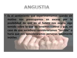 • Es el sentimiento que experimentamos cuando sin
motivo nos preocupamos en exceso por la
posibilidad de que en el futuro nos ocurra algo
temido sobre lo que no tenemos control y que, en
caso de que sucediera consideraríamos "terrible" o
haría que nos consideráramos personas totalmente
inútiles
 