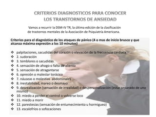 Criterios para el diagnóstico de los ataques de pánico (4 o mas de inicio brusco y que
alcanza máxima expresión a los 10 minutos)
 palpitaciones, sacudidas del corazón o elevación de la frecuencia cardiaca
 2. sudoración
 3. temblores o sacudidas
 4. sensación de ahogo o falta de aliento
 5. sensación de atragantarse
 6. opresión o malestar torácico
 7. náuseas o molestias abdominales
 8. inestabilidad, mareo o desmayo
 9. desrealización (sensación de irrealidad) o despersonalización (estar separado de uno
mismo)
 10. miedo a perder el control o volverse loco
 11. miedo a morir
 12. parestesias (sensación de entumecimiento u hormigueo)
 13. escalofríos o sofocaciones
Vamos a recurrir la DSM-IV TR, la última edición de la clasificación
de trastornos mentales de la Asociación de Psiquiatría Americana.
 