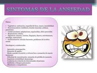 Físicos
• Vegetativos: sudoración, sequedad de boca, mareo, inestabilidad.
• Neuromusculares: temblores, tensión muscular, cefaleas,
parestesias.
• Cardiovasculares: palpitaciones, taquicardias, dolor precordial.
• Respiratorios: disnea.
• Digestivos: náuseas, vómitos, dispepsia, diarrea, estreñimiento,
aerofagia, meteorismo.
• Genitourinarios: micción frecuente, problemas de la esfera
sexual.
Psicológicos y conductuales
Aprensión, preocupación.
Sensación de agobio.
Miedo a perder el control, a volverse loco o sensación de muerte
inminente.
Dificultad de concentración, sensación de pérdida de memoria.
Inquietud, irritabilidad, desasosiego.
Conductas de evitación de determinadas situaciones.
Inhibición o bloqueo psicomotor.
Obsesiones o compulsiones.
 