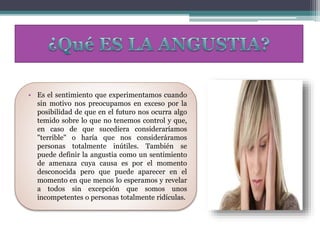 • Es el sentimiento que experimentamos cuando
sin motivo nos preocupamos en exceso por la
posibilidad de que en el futuro nos ocurra algo
temido sobre lo que no tenemos control y que,
en caso de que sucediera consideraríamos
"terrible" o haría que nos consideráramos
personas totalmente inútiles. También se
puede definir la angustia como un sentimiento
de amenaza cuya causa es por el momento
desconocida pero que puede aparecer en el
momento en que menos lo esperamos y revelar
a todos sin excepción que somos unos
incompetentes o personas totalmente ridículas.
 