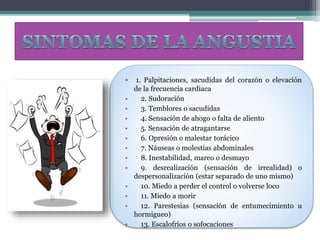 • 1. Palpitaciones, sacudidas del corazón o elevación
de la frecuencia cardiaca
• 2. Sudoración
• 3. Temblores o sacudidas
• 4. Sensación de ahogo o falta de aliento
• 5. Sensación de atragantarse
• 6. Opresión o malestar torácico
• 7. Náuseas o molestias abdominales
• 8. Inestabilidad, mareo o desmayo
• 9. desrealización (sensación de irrealidad) o
despersonalización (estar separado de uno mismo)
• 10. Miedo a perder el control o volverse loco
• 11. Miedo a morir
• 12. Parestesias (sensación de entumecimiento u
hormigueo)
• 13. Escalofríos o sofocaciones
 