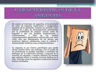 • En cuanto al trastorno de angustia, es la presencia
de crisis de angustia recidivantes e inesperadas,
seguidas de la aparición, durante un período como
mínimo de 1 mes, de preocupaciones persistentes
por la posibilidad de padecer nuevas crisis de
angustia y por sus posibles implicaciones o
consecuencias, o bien de un cambio
comportamental significativo relacionado con estas
crisis. Hay que distinguirlas de los efectos que
producen algunas substancias como la cafeína o
enfermedades médicas como el hipertiroidismo.
• La angustia es un veneno psicológico que puede
causar mucho daño, sin embargo, con la ayuda de
un profesional es posible aprender a controlar los
síntomas de la restricción mental y corporal de la
reacción de angustia, e incluso eliminar las fuentes
que originan temor y tensión nerviosa dañina en la
vida. Escuelas como la cognitivo conductual ofrecen
buenos resultados.
 