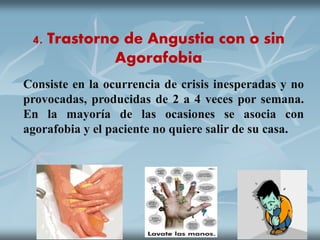 4. Trastorno de Angustia con o sin
Agorafobia
Consiste en la ocurrencia de crisis inesperadas y no
provocadas, producidas de 2 a 4 veces por semana.
En la mayoría de las ocasiones se asocia con
agorafobia y el paciente no quiere salir de su casa.
 