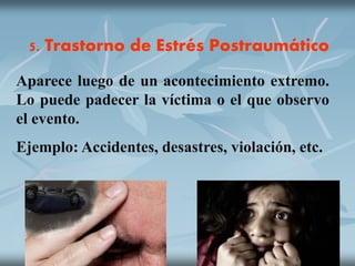 5. Trastorno de Estrés Postraumático
Aparece luego de un acontecimiento extremo.
Lo puede padecer la víctima o el que observo
el evento.
Ejemplo: Accidentes, desastres, violación, etc.
 