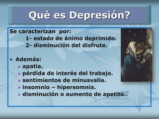 Qué es Depresión?
Se caracterizan por:
1- estado de ánimo deprimido.
2- disminución del disfrute.
Además:
 apatía.
 pérdida de interés del trabajo.
 sentimientos de minusvalía.
 insomnio – hipersomnia.
 disminución o aumento de apetito..
 
