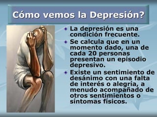 Cómo vemos la Depresión?
La depresión es una
condición frecuente.
Se calcula que en un
momento dado, una de
cada 20 personas
presentan un episodio
depresivo.
Existe un sentimiento de
desánimo con una falta
de interés o alegría, a
menudo acompañado de
otros sentimientos o
síntomas físicos.
 