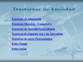 1. Trastorno de Adaptación
2. Trastorno Obsesivo – Compulsivo
3. Trastorno de Ansiedad Generalizada
4. Trastorno de Angustia con o sin Agorafobia
5. Trastorno de estrés Postraumático
6. Fobia Simple
7. Fobia Social
 