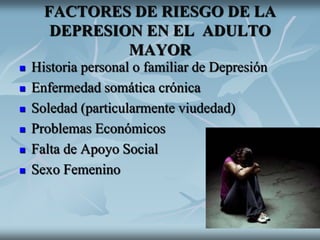 FACTORES DE RIESGO DE LA
DEPRESION EN EL ADULTO
MAYOR
 Historia personal o familiar de Depresión
 Enfermedad somática crónica
 Soledad (particularmente viudedad)
 Problemas Económicos
 Falta de Apoyo Social
 Sexo Femenino
 