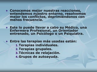 Conocemos mejor nuestras reacciones,
entendemos nuestro entorno, resolvemos
mejor los conflictos, deprimiéndonos con
menos frecuencia.
Este lo puede llevar a cabo su Médico, una
Enfermera Profesional, un Orientador
entrenado, un Psicólogo o un Psiquiatra.
Entre las terapias más usadas están:
1.Terapias individuales.
2.Terapias grupales.
3.Técnicas de relajación.
4.Grupos de autoayuda.
 