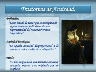 Trastornos de Ansiedad.
Definición:
“Es un estado de temor que se acompaña de
signos somáticos indicativos de una
hiperactividad del Sistema Nervioso
Vegetativo”
Ansiedad Patológica:
“Es aquella ansiedad desproporcional a la
amenaza real y resulta des - adaptativa”
Miedo:
“Es una respuesta a una amenaza concreta,
conocida, externa y no originada por un
conflicto”
 