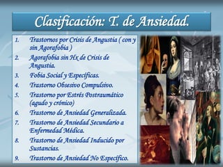 Clasificación: T. de Ansiedad.
1. Trastornos por Crisis de Angustia ( con y
sin Agorafobia )
2. Agorafobia sin Hx de Crisis de
Angustia.
3. Fobia Social y Específicas.
4. Trastorno Obsesivo Compulsivo.
5. Trastorno por Estrés Postraumático
(agudo y crónico)
6. Trastorno de Ansiedad Generalizada.
7. Trastorno de Ansiedad Secundario a
Enfermedad Médica.
8. Trastorno de Ansiedad Inducido por
Sustancias.
9. Trastorno de Ansiedad No Específico.
 
