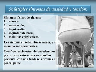 Múltiples síntomas de ansiedad y tensión:
Síntomas físicos de alarma:
1. mareos,
2. sudoración,
3. taquicardia,
4. sequedad de boca,
5. molestias epigástricas.
Los síntomas pueden durar meses, y a
menudo son recurrentes.
Con frecuencia están desencadenados
por sucesos estresantes en aquellos
pacientes con una tendencia crónica a
preocuparse.
 