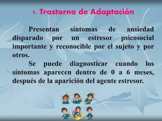 1. Trastorno de Adaptación
Presentan síntomas de ansiedad
disparado por un estresor psicosocial
importante y reconocible por el sujeto y por
otros.
Se puede diagnosticar cuando los
síntomas aparecen dentro de 0 a 6 meses,
después de la aparición del agente estresor.
 