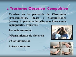 2. Trastorno Obsesivo -Compulsivo
Consiste en la presencia de Obsesiones
(Pensamientos, ideas) y Compulsiones
(Actos). El paciente describe esas ideas como
repugnantes, aversivas.
Las más comunes:
Pensamientos de violencia
Contaminación
Atesoramiento
 