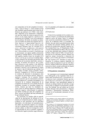 Distinguiendo ansiedad y depresión                                             143

son comparadas con los del compañero de interac-       les en la ansiedad y en la depresión, como propone
ción) véase el Anexo 1. Estos estudios no han        la teoría de Beck.
sido diseñados específicamente para evaluar las di-
ferencias que aparecen en la Tabla 1 entre ansie-      (3) Predicciones
dad y depresión en las valoraciones o inferencias,
sino que han tratado de evaluar en general la exis-         A tenor de los resultados de los estudios revi-
tencia o no de sesgos negativos o positivos en la      sados en el Anexo 1, la realización de predicciones
percepción de la realidad, o sea, en las adscripcio-   negativas acerca del propio futuro se configura
nes de atributos. De hecho, los estudios se enmar-     como una de las características definitorias y espe-
can en el ámbito de estudio de la hipótesis del rea-   cíficas de la depresión frente a la ansiedad. No
lismo depresivo o imparcialidad depresiva (cf.         obstante, hay que matizar que prácticamente todos
Sanz y Vázquez, 1991). En este contexto parece         los estudios han utilizado medidas globales de la
conveniente distinguir entre los conceptos de 1)       presencia de predicciones generales negativas so-
error o distorsión y 2) diferencia o discrepancia      bre el propio futuro (e.g., la "Hopelessness Scale"
(Dobson y Franche, 1989). Una inferencia erró-         o Escala de Desesperanza de Beck, HS), las cuales
nea o distorsionada es un juicio o conclusión que      no son muy adecuadas para examinar la hipótesis
es inconsistente con alguna medida comúnmente          de Beck y Clark (véase la Tabla 1) de que las pre-
aceptada de "realidad objetiva", de tal manera que     dicciones de los individuos ansiosos también son
sólo aquellos estudios (como los revisados en el       negativas, aunque circunscritas a situaciones de
Anexo 1) en los que se conozca la realidad objeti-     peligro y con un matiz más tentativo (el fenómeno
va de la situación son relevantes para decidir sobre   del "qué ocurriría si")2. Teniendo en cuenta esta
el realismo de las personas deprimidas, ansiosas o     limitación, la evidencia empírica disponible no
normales. El término discrepancia, por su parte,       permite avalar la propuesta de que los individuos
hace referencia en este contexto a una diferencia      ansiosos exhiben predicciones generales negativas
estadísticamente significativa entre los sujetos de-   acerca de su futuro, excepto quizás para los sujetos
primidos o ansiosos y los no deprimidos en cuanto      con fobia social (Heimberg et al., 1989).
al número o tipo de inferencias que realizan. Los
dos estudios revisados arrojan resultados contra-          B) Pensamientos Automáticos
dictorios. Craighead et al. (1979) no encontraron
ni evidencia de distorsión ni discrepancias entre          En consonancia con la terminología empleada
sus grupos de universitarios ansiosos, depresivos-     en la bibliografía se han englobado todos los es-
ansiosos y normales. Por el contrario, Dobson          tudios sobre autoafirmaciones o pensamientos au-
(1989b) encontró que los universitarios ansiosos,      torreferentes (esos comentarios internos que ocu-
ansiosos-depresivos y normales discrepaban en su       pan el flujo de la conciencia, cuya audiencia es el
valoración de la conducta interpersonal de un          propio individuo y que generalmente adoptan la
compañero de interacción, en el sentido de que los     forma de un diálogo interno del individuo consigo
estudiantes normales no mostraban ninguna dis-         mismo) bajo el epígrafe de pensamientos automá-
torsión, mientras que tanto los estudiantes an-        ticos. Sin embargo, hay que señalar que la teoría
siosos como los ansiosos-depresivos exhibían una       de Beck distingue entre pensamientos e imágenes
distorsión negativa, infravalorando la aceptación      voluntarios y pensamientos automáticos, distin-
que habían recibido por parte del compañero (es        ción que no se ha plasmado claramente en la in-
decir, creyeron que habían sido más rechazados de      vestigación3.
lo que realmente fueron).
    En conclusión, los estudios sobre la especifi-
cidad de las adscripciones de atributos en la an-      2 Otros problemas con las actuales medidas de las predicciones
siedad y en la depresión parecen señalar, aunque la      negativas en los trastornos emocionales y, en general, con la
evidencia es muy preliminar, que los individuos          investigación de ese constructo cognitivo, se revisan en Sanz y
                                                         Vázquez (1991).
deprimidos y los individuos con ansiedad presen-       3 Otra cuestión es si los pensamientos automáticos de la teoría
tan ambos una distorsión negativa en su percep-
                                                         cognitiva de Beck son verdaderamente "automáticos" en el sen-
ción de la realidad sólo evidente en tareas ecológi-     tido que tiene este concepto en la Psicología Cognitiva (cf. Har-
camente válidas. La falta de investigación y la po-      tlage, Alloy, Vázquez y Dykman, 1993). A simple vista, parece
ca especificidad de ésta no permiten examinar si         que existe una discrepancia notable. En la Psicología Cognitiva
                                                         se hace una distinción entre procesos automáticos y controlados
esa distorsión negativa presenta rasgos diferencia-      (Hasher y Zacks, 1979; Posner y Snyder, 1975; Schneider y
                                                         Shiffrin, 1977; Shiffrin y Schneider, 1977). Un proceso au-



                                                                                         anales de psicología, 1993, 9(2)
 