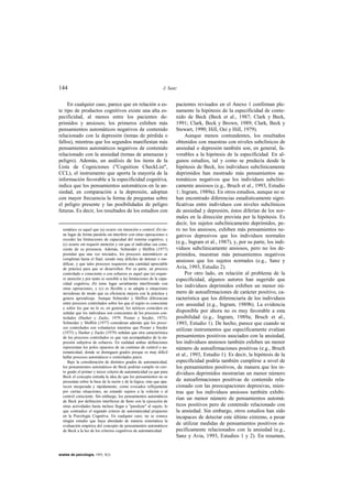 144                                                              J. Sanz


     En cualquier caso, parece que en relación a es-                   pacientes revisados en el Anexo 1 confirman ple-
te tipo de productos cognitivos existe una alta es-                    namente la hipótesis de la especificidad de conte-
pecificidad, al menos entre los pacientes de-                          nido de Beck (Beck et al., 1987; Clark y Beck,
primidos y ansiosos; los primeros exhiben más                          1991; Clark, Beck y Brown, 1989; Clark, Beck y
pensamientos automáticos negativos de contenido                        Stewart, 1990; Hill, Oei y Hill, 1979).
relacionado con la depresión (temas de pérdida o                            Aunque menos contundentes, los resultados
fallos), mientras que los segundos manifiestan más                     obtenidos con muestras con niveles subclínicos de
pensamientos automáticos negativos de contenido                        ansiedad o depresión también son, en general, fa-
relacionado con la ansiedad (temas de amenazas y                       vorables a la hipótesis de la especificidad. En al-
peligro). Además, un análisis de los items de la                       gunos estudios, tal y como se predecía desde la
Lista de Cogniciones ("Cognition CheckList",                           hipótesis de Beck, los individuos subclínicamente
CCL), el instrumento que aporta la mayoría de la                       deprimidos han mostrado más pensamientos au-
información favorable a la especificidad cognitiva,                    tomáticos negativos que los individuos subclíni-
indica que los pensamientos automáticos en la an-                      camente ansiosos (e.g., Bruch et al., 1993, Estudio
siedad, en comparación a la depresión, adoptan                         1; Ingram, 1989a). En otros estudios, aunque no se
con mayor frecuencia la forma de preguntas sobre                       han encontrado diferencias estadísticamente signi-
el peligro presente y las posibilidades de peligro                     ficativas entre individuos con niveles subclínicos
futuras. Es decir, los resultados de los estudios con                  de ansiedad y depresión, éstos diferían de los nor-
                                                                       males en la dirección prevista por la hipótesis. Es
                                                                       decir, los sujetos subclínicamente deprimidos, pe-
  tomático es aquel que (a) ocurre sin intención o control; (b) tie-   ro no los ansiosos, exhiben más pensamientos ne-
  ne lugar de forma paralela sin interferir con otras operaciones o    gativos depresivos que los individuos normales
  exceder las limitaciones de capacidad del sistema cognitivo, y
  (c) ocurre sin requerir atención y sin que el individuo sea cons-
                                                                       (e.g., Ingram et al., 1987), y, por su parte, los indi-
  ciente de su presencia. Además, Schneider y Shiffrin (1977)          viduos subclínicamente ansiosos, pero no los de-
  postulan que una vez iniciados, los procesos automáticos se          primidos, muestran más pensamientos negativos
  completan hasta el final, siendo muy difíciles de detener o mo-      ansiosos que los sujetos normales (e.g., Sanz y
  dificar, y que tales procesos requieren una cantidad apreciable
  de práctica para que se desarrollen. Por su parte, un proceso        Avia, 1993, Estudio 2).
  controlado o consciente o con esfuerzo es aquel que (a) requie-           Por otro lado, en relación al problema de la
  re atención y por tanto es sensible a las limitaciones de la capa-   especificidad, algunos autores han sugerido que
  cidad cognitiva; (b) tiene lugar serialmente interfiriendo con
  otras operaciones, y (c) es flexible y se adapta a situaciones
                                                                       los individuos deprimidos exhiben un menor nú-
  novedosas de modo que su eficiencia mejora con la práctica y         mero de autoafirmaciones de carácter positivo, ca-
  genera aprendizaje. Aunque Schneider y Shiffrin diferencian          racterística que los diferenciaría de los individuos
  entre procesos controlados sobre los que el sujeto es consciente     con ansiedad (e.g., Ingram, 1989b). La evidencia
  y sobre los que no lo es, en general, los teóricos coinciden en
  señalar que los individuos son conscientes de los procesos con-      disponible por ahora no es muy favorable a esta
  trolados (Hasher y Zacks, 1979; Posner y Snyder, 1975).              posibilidad (e.g., Ingram, 1989a; Bruch et al.,
  Schneider y Shiffrin (1977) consideran además que los proce-         1993, Estudio 1). De hecho, parece que cuando se
  sos controlados son voluntarios mientras que Posner y Snyder
                                                                       utilizan instrumentos que específicamente evalúan
  (1975) y Hasher y Zacks (1979) señalan que otra característica
  de los procesos controlados es que van acompañados de la im-         pensamientos positivos asociados con la ansiedad,
  presión subjetiva de esfuerzo. En realidad ambas definiciones        los individuos ansiosos también exhiben un menor
  representan los polos opuestos de un continuo de control o au-       número de autoafirmaciones positivas (e.g., Bruch
  tomaticidad, donde se distinguen grados porque es muy difícil
  hallar procesos automáticos o controlados puros.
                                                                       et al., 1993, Estudio 1). Es decir, la hipótesis de la
     Bajo la consideración de distintos grados de automaticidad,       especificidad podría también cumplirse a nivel de
  los pensamientos automáticos de Beck podrían cumplir en cier-        los pensamientos positivos, de manera que los in-
  to grado el primer y tercer criterio de automaticidad ya que para    dividuos deprimidos mostrarían un menor número
  Beck el concepto entraña la idea de que los pensamientos no se
  presentan sobre la base de la razón y de la lógica, sino que apa-    de autoafirmaciones positivas de contenido rela-
  recen inesperada y rápidamente, como evocados reflejamente           cionado con las preocupaciones depresivas, mien-
  por ciertas situaciones, no estando sujetos a la volición o al       tras que los individuos ansiosos también exhibi-
  control consciente. Sin embargo, los pensamientos automáticos
  de Beck por definición interfieren de lleno con la ejecución de
                                                                       rían un menor número de pensamientos automá-
  otras actividades hasta incluso llegar a "paralizar" al sujeto, lo   ticos positivos pero de contenido relacionado con
  que contradice el segundo criterio de automaticidad propuesto        la ansiedad. Sin embargo, otros estudios han sido
  en la Psicología Cognitiva. En cualquier caso, no se conoce          incapaces de detectar este último extremo, a pesar
  ningún estudio que haya abordado de manera sistemática la
  evaluación empírica del concepto de pensamientos automáticos
                                                                       de utilizar medidas de pensamientos positivos es-
  de Beck a la luz de los criterios cognitivos de automaticidad.       pecíficamente relacionados con la ansiedad (e.g.,
                                                                       Sanz y Avia, 1993, Estudios 1 y 2). En resumen,


anales de psicología, 1993, 9(2)
 