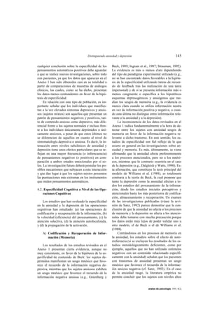 Distinguiendo ansiedad y depresión                                     145

cualquier conclusión sobre la especificidad de los      Beck, 1989; Ingram et al., 1987; Strauman, 1992).
pensamientos automáticos positivos debe aguardar        La evidencia es más o menos clara dependiendo
a que se realice nuevas investigaciones, sobre todo     del tipo de paradigma experimental utilizado (e.g.,
con pacientes, ya que los datos que aparecen en el      no se han encontrado datos favorables a la hipóte-
Anexo 1 han sido obtenidos casi en su totalidad a       sis de la especificidad utilizando tareas de recuer-
partir de comparaciones de muestras de análogos         do de feedback tras las realización de una tarea
clínicos, las cuales, como se ha dicho, presentan       impersonal) y de si se presenta información más o
los datos menos contundentes en favor de la hipó-       menos congruente o específica a los hipotéticos
tesis de especificidad.                                 esquemas depresogénicos y ansiógenos que me-
     En relación con este tipo de población, es im-     dian los sesgos de memoria (e.g., la evidencia es
portante señalar que los individuos que manifies-       menos clara cuando se utiliza información neutra
tan a la vez elevados síntomas depresivos y ansio-      en vez de información positiva y negativa, o cuan-
sos (sujetos mixtos) son aquellos que presentan un      do esta última no distingue entre información rele-
patrón de pensamientos negativos y positivos, tan-      vante a la ansiedad y a la depresión).
to de contenido ansioso como depresivo, más dife-           La inconsistencia de los datos revisados en el
rencial frente a los sujetos normales e incluso fren-   Anexo 1 radica fundamentalmente a la hora de de-
te a los individuos únicamente deprimidos o úni-        tectar entre los sujetos con ansiedad sesgos de
camente ansiosos, a pesar de que estos últimos no       memoria en favor de la información negativa re-
se diferencien de aquellos en cuanto al nivel de        levante a dicho trastorno. En este sentido, los es-
sintomatología depresiva o ansiosa. Es decir, la in-    tudios de especificidad son fiel reflejo de lo que
teracción entre niveles subclínicos de ansiedad y       ocurre en general en las investigaciones sobre an-
depresión tiene unos efectos particulares que se re-    siedad y memoria. Es más, últimamente, se viene
flejan en una mayor frecuencia (o infrencuencia)        afirmando que la ansiedad afecta preferentemente
de pensamientos negativos (o positivos) en com-         a los procesos atencionales, pero no a los mnési-
paración a ambos estados emocionales por sí so-         cos, mientras que lo contrario ocurriría en el caso
los. La investigación futura deberá postular los po-    de la depresión (e.g., Dalgleish y Watts, 1990). Es-
sibles mecanismos que subyacen a esta interacción       ta afirmación, que constituye la tesis principal del
y que dan lugar a que los sujetos mixtos presenten      modelo de Williams et al. (1988), es totalmente
las puntuaciones más extremas en los instrumentos       contraria a la teoría de Beck, la cual propone que
que miden pensamientos automáticos.                     tanto la depresión como la ansiedad afectan a to-
                                                        dos los estadios del procesamiento de la informa-
4.2. Especificidad Cognitiva a Nivel de las Ope-        ción, desde los estadios iniciales perceptivos y
    raciones Cognitivas                                 atencionales hasta los más posteriores de codifica-
                                                        ción, almacenamiento y recuperación. Un examen
    Los estudios que han evaluado la especificidad      de las investigaciones publicadas (véase la revi-
en la ansiedad y la depresión de las operaciones        sión de Sanz, 1992) parece demostrar que la con-
cognitivas han estudiado: (a) las operaciones de        clusión de que la ansiedad no afecta a los procesos
codificación y recuperación de la información, (b)      de memoria y la depresión no afecta a los atencio-
la velocidad (eficiencia) del procesamiento, (c) la     nales debe tomarse con mucha precaución porque
atención selectiva, (d) la atención autofocalizada,     los datos están muy lejos de poder validar uno u
y (d) la propagación de la activación.                  otro modelo, el de Beck o el de Williams et al.
                                                        (1988).
    A) Codificación y Recuperación de Infor-                Centrándonos en los procesos de memoria en
       mación (Memoria)                                 la ansiedad, los estudios sobre el efecto de auto-
                                                        rreferencia (si se excluyen los resultados de los es-
    Los resultados de los estudios revisados en el      tudios metodológicamente deficientes, como por
Anexo 1 presentan cierta evidencia, aunque no           ejemplo, aquellos que no han utilizado estímulos
muy consistente, en favor de la hipótesis de la es-     negativos con un contenido relacionado específi-
pecificidad de contenido de Beck: los sujetos de-       camente con la ansiedad) señalan que los pacientes
primidos manifiestan un sesgo mnésico que favo-         con trastornos de ansiedad presentan un sesgo
rece el recuerdo de la información negativa de-         mnésico que favorece el recuerdo de la informac-
presiva, mientras que los sujetos ansiosos exhiben      ión ansiosa negativa (cf. Sanz, 1992). En el caso
un sesgo mnésico que favorece el recuerdo de la         de la ansiedad rasgo, la literatura empírica no
información negativa ansiosa (e.g., Greenberg y         permite concluir que los sujetos con niveles altos


                                                                                   anales de psicología, 1993, 9(2)
 