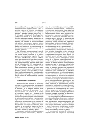 146                                              J. Sanz


de ansiedad manifiesten un sesgo mnésico hacia la      nivel de la velocidad de procesamiento, tal dife-
información ansiosa negativa (cf. Sanz, 1992). Es      rencia sólo se ajusta parcialmente a la hipótesis de
probable, pues, que la distinción entre pacientes      la especificidad de contenido de Beck, ya que ésta
ansiosos y análogos subclínicos sea de gran im-        propondría una mayor velocidad de procesamiento
portancia a la hora de evaluar la especificidad. En    en los individuos ansiosos ante la información ne-
la bibliografía publicada, sólo Greenberg y Beck       gativa ansiosa y una mayor velocidad de procesa-
(1989) han examinado en un mismo estudio los           miento en los individuos deprimidos ante la in-
procesos mnésicos de pacientes depresivos y an-        formación negativa depresiva. En este sentido, los
siosos. Aunque estos autores descubrieron que los      resultados de Sanz (1992, Estudio 1) con adjetivos
pacientes con trastornos de ansiedad recordaban        idiográficos son más relevantes a la hipótesis de
más adjetivos autorreferentes negativos ansiosos       Beck, e indican que la depresión puede distinguir-
que positivos, sus tasas absolutas de recuerdo para    se, al menos, de la ansiedad a los exámenes, aun-
los dos tipos de adjetivos no eran diferentes de las   que, probablemente, no de la ansiedad social).
tasas de recuerdo de los sujetos normales o de los         Sanz encontró que tanto los sujetos con sín-
pacientes depresivos.                                  tomas depresivos y ansiosos (mixtos) como los su-
    Las dificultades antes apuntadas a la hora de      jetos normales, con ansiedad social o ansiedad a
detectar sesgos mnésicos en poblaciones subclíni-      los exámenes se autoatribuían con mayor rapidez
cas ansiosas vienen refrendadas en las investi-        la información autorreferente que la neutral. Por
gaciones sobre especificidad cognitiva. Dos estu-      otro lado, también halló que existían diferencias
dios (Sanz, 1992; Kennedy y Craighead, 1988, Es-       en el contenido y valencia de los adjetivos que los
tudio 2) no han encontrado tales sesgos entre uni-     sujetos de los diferentes grupos consideraban au-
versitarios ansiosos, pero sí entre universitarios     torreferentes, de forma que los sujetos depresivos-
con síntomas depresivos, apoyando, pues, el mo-        ansiosos se atribuían adjetivos con un contenido
delo de Williams et al. (1988). Los estudios de In-    más depresivo que los sujetos con ansiedad a los
gram et al. (1987) y Strauman (1992), sin em-          exámenes. Por tanto, dadas las diferencias en con-
bargo, demuestran la existencia de sesgos mnési-       tenido, los resultados anteriores sobre el tiempo de
cos en muestras de sujetos subclínicamente de-         reacción al hacer juicidos de autoatribución deben
primidos o ansiosos, sesgos que además se dirigen      interpretarse como sugiriendo que los individuos
hacia la información congruente con tales estados      con síntomas depresivos, en comparación a los in-
psicopatológicos y que, por consiguiente, confir-      dividuos con ansiedad a los exámenes, procesan
man la hipótesis de la especificidad de contenido      con mayor rapidez la información de contenido
de Beck.                                               depresivo. Sin embargo, no aparecieron diferen-
                                                       cias a la hora de comparar el contenido o valencia
     B) Velocidad de Procesamiento                     de los adjetivos considerados autorreferentes por
                                                       los sujetos mixtos y con ansiedad social, aunque
     Como ocurría en el estudio de las operaciones     ambos individuos se autoatribuyeron adjetivos
mnésicas, los escasos estudios que han evaluado la     más negativos que los sujetos normales. En conse-
especificidad de la velocidad del procesamiento en     cuencia, debe inferirse que entre la ansiedad social
la ansiedad y en la depresión muestran incon-          y la depresión no existen diferencias en la veloci-
sistencias en el momento de caracterizar a los in-     dad con que procesan la información negativa o
dividuos ansiosos. Los resultados de los estudios      positiva, pero que ambos estados psicopatológicos
de Greenberg y Alloy (1989) y Strauman (1992)          presentan, frente a la normalidad, un mejor proce-
indican que los individuos ansiosos y normales         samiento de la información negativa.
exhiben una mayor velocidad en el procesamiento            Esta falta de distinción entre ansiedad social y
de la información positiva frente a la negativa (in-   depresión también fue evidente en otro estudio de
dependiente del contenido de dicha información),       Sanz (1992, Estudio 4). En este otra investigación,
mientras que los individuos con un síndrome de-        tanto los individuos ansiosos sociales como los
presivo (deprimidos puros o depresivos-ansiosos)       deprimidos se caracterizaban por la "imparciali-
bien presentan una mayor velocidad en el proce-        dad" con que procesaban la información negativa
samiento de la información negativa o bien ex-         y positiva, mientras que los individuos normales
hiben una "imparcialidad" en la velocidad con que      presentaban un sesgo en la velocidad del procesa-
procesan la información negativa y positiva.           miento que favorecía la información positiva.
     Aunque este patrón de resultados indica una           En resumen, dada la escasez de estudios, es
diferencia cognitiva entre ansiedad y depresión a      imposible decidir si la semejanza en la velocidad


anales de psicología, 1993, 9(2)
 