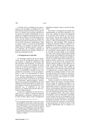 148                                                            J. Sanz


     A primera vista, los resultados de esos dos es-                 publicadas al respecto (véase la revisión de Sanz,
tudios no son favorables a la hipótesis de la es-                    1992).
pecificidad de contenido de Beck. Se tiene que ob-                       En el Anexo 1 se recogen los tres estudios que,
servar, no obstante, que la peculiar naturaleza de                   simultáneamente en individuos deprimidos y an-
los procesos de atención autofocalizada en la an-                    siosos, han evaluado ese proceso de propagación
siedad y en la depresión que hipotetiza la teoría de                 de la activación entre unidades de conocimiento
Beck (véase la Tabla 1), no ha sido puesta a prue-                   autorreferente. Dos de esos estudios han encon-
ba por esos dos estudios ya que las medidas que                      trado evidencia empírica de su presencia en la de-
utilizaron (la Escala de Autoconciencia, SCS, y el                   presión y, menos consistentemente, en la ansiedad
Test de Estilo Atencional e Interpersonal, TAIS)                     (Segal et al., 1988; Strauman, 1989). Además, en
no pueden evaluar si la atención autofocalizada                      el estudio de Strauman (1989) se evidenció la es-
representa, en la ansiedad, un intento por ganar                     pecificidad de las unidades de conocimiento im-
control sobre los estímulos externos e internos, y,                  plicadas en ese proceso de difusión de la activa-
en la depresión, por el contrario, representa un                     ción. La presentación (o activación) de una unidad
pérdida de interés por los estímulos externos, as-                   de conocimiento ansiosa-negativa venía seguida
pecto éste central para la teoría.                                   de un estado de ánimo agitado en los pacientes
                                                                     con fobia social (porque supuestamente aquella
     E) Propagación de la Activación                                 había activado otras unidades de conocimiento de
                                                                     una estructura cognitiva asociada a la ansiedad so-
     En Psicología Cognitiva una de las caracte-                     cial que, a la postre, había sido la causante de ese
rísticas claves de los esquemas cognitivos es que                    estado de ánimo), mientras que, en los pacientes
sus elementos o unidades de conocimiento están                       depresivos, la activación de una unidad de cono-
interconectados estructuralmente, de manera que                      cimiento depresivo-negativa venía seguida de un
la activación de una de las unidades de conoci-                      estado de ánimo desalentado (porque supuesta-
miento de la estructura incrementaría, a través de                   mente aquella había activado otras unidades de
un proceso de propagación o difusión de la acti-                     conocimiento de una estructura cognitiva asociada
vación, la accesibilidad o facilidad con que otras                   a la depresión que, a la postre, había sido la res-
unidades de conocimiento, con las que guarda re-                     ponsable de ese estado de ánimo). El tercer estu-
lación, se usan en el procesamiento de inform-                       dio, aquel de Sanz (1992, Estudio 1), no ha encon-
ación4. De aquí se sigue que, de existir tal proceso                 trado datos favorables a la existencias de propaga-
en los esquemas depresogénicos (o ansiógenos)                        ción de la activación entre unidades de conoci-
propuestos por Beck, la activación de una unidad                     miento autorreferente.
de conocimiento depresivo-negativo (ansioso-                             Aunque, en general, los estudios del Anexo 1
egativo) incrementaría la probabilidad de que otras                  parecen indicar cierto apoyo a la teoría de Beck,
unidades de conocimiento depresivo-negativo (an-                     máxime cuando los resultados favorables se en-
sioso-negativo) afecten al procesamiento de la in-                   cuentran cuando se evalúan muestras clínicas y los
formación (e.g., el rendimiento en una tarea                         desfavorables cuando se examinan muestras sub-
Stroop) o a la conducta emocional del sujeto (e.g.,                  clínicas, esta discrepancia debe tenerse en conside-
al tipo de estado de ánimo).                                         ración, porque unida a la ausencia de resultados en
     A pesar de la importancia de este tipo de es-                   otros dos estudios parecidos de diseño correlacio-
tudios de cara a validar el concepto de esquemas                     nal, no comparativo (Sanz, 1992), alerta a futuros
depresogénicos y ansiógenos, conceptos claves en                     investigadores sobre las dificultades metodológi-
la teoría de Beck, apenas existen investigaciones                    cas que entraña este tipo de investigación, de las
                                                                     cuales una de las más importantes es la dificultad
                                                                     de separar los procesos automáticos de propaga-
4 Como acertadamente señalan Ingram y Wisnicki (1991), puesto        ción de activación de los procesos controlados que
  que la propagación de la activación se concibe como una ope-       el sujeto puede poner en marcha al realizar el tipo
  ración cognitiva que subyace a todo tipo de estructuras cogniti-
  vas, sean disfuncionales o no, no se puede decir con rigor que
                                                                     de tareas experimentales que se recogen en el
  constituya una característica depresiva o ansiosa. Sin embargo,    Anexo 1.
  en la medida en que la propagación de la activación opera en
  esquemas depresogénicos o ansiógenos dando como resultado
  un procesamiento disfuncional de la información, se podría
  considerar la propagación de la activación como "disfuncional"
  o "depresiva" o "ansiosa".




anales de psicología, 1993, 9(2)
 