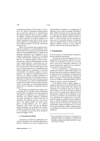150                                              J. Sanz


la ansiedad social (Sanz, 1992, Estudio 1 y 4). Se-    especificidad de contenido se ve cumplida para la
gal et al. (1988) no confirmaron estadísticamente      depresión, pero no para la ansiedad. Greenberg y
que los pacientes depresivos se autoatribuyeran        Beck (1989) encontraron que los pacientes depre-
más adjetivos negativos que los ansiosos, aunque,      sivos eligieron más adjetivos negativos depresivos
sin embargo, la ausencia de diferencias significati-   (y menos adjetivos positivos depresivos) para re-
vas parece achacable al pequeño tamaño de la           flejar su visión del mundo que los pacientes an-
muestra empleada, puesto que de hecho los pa-          siosos, pero los pacientes ansiosos no eligieron,
cientes depresivos se autoatribuyeron más del do-      como era esperable desde la teoría de Beck, más
ble de adjetivos negativos (29%) que los pacientes     adjetivos negativos ansiosos (o menos adjetivos
ansiosos (12%).                                        positivos ansiosos) que los pacientes depresivos.
     Mucho más interesante para comprobar direc-
tamente la hipótesis de la especificidad de conte-
nido de Beck son los estudios de autoatribución de     5. Conclusiones
adjetivos de personalidad positivos y negativos de
contenido relacionado con la ansiedad o con la         De la revisión que se ha presentado se pueden ob-
depresión. Greenberg y Alloy (1989) y Greenberg        tener las siguiente conclusiones:
y Beck (1989) parecen confirmar que los indivi-             (1) Existe muy poca investigación sobre la es-
duos con un síndrome depresivo tienen un auto-         pecificidad de los constructos cognitivos en la an-
concepto que contiene fundamentalmente inform-         siedad y en la depresión, escasez que es más pa-
ación negativa-depresiva, característica que dis-      tente a nivel de las operaciones cognitivas y de
tingue a tales individuos de los sujetos ansiosos.     ciertas proposiciones cognitivas (e.g., proposicio-
Por otro lado, Sanz (1992) encontró que los suje-      nes acerca de la visión del mundo).
tos con síntomas depresivos se autoatribuyen más            (2) Los procedimientos e instrumentos em-
adjetivos depresivos en comparación a los sujetos      pleados para evaluar la especificidad cognitiva en
con ansiedad a los exámenes, aunque no en com-         muchas ocasiones no permiten comprobar las suti-
paración a los sujetos con ansiedad social. Por el     les diferencias entre la ansiedad y la depresión que
contrario, la evidencia empírica disponible no         la hipótesis de la especificidad de contenido de
apoya la distinción entre los individuos ansiosos y    Beck y, en general, su teoría cognitiva, propugnan,
deprimidos en función de que los primeros poseen       ya que son medidas o demasiado globales o que no
un autoconcepto que contiene fundamentalmente
                                                       cubren los aspectos cognitivos propuestos5.
proposiciones cognitivas de tipo negativo-ansioso,
                                                            (3) En general, existe un apoyo empírico ra-
ya que, en este punto, no se han encontrado dife-
                                                       zonable de la hipótesis de la especificidad de con-
rencias entre la ansiedad y la depresión (véase el
                                                       tenido de Beck, aunque habría que matizar esta
Anexo 1).
                                                       conclusión en el sentido de que: (a) el apoyo es
     Sin embargo, otro método para estudiar el au-
                                                       mucho mayor a nivel de los productos cognitivos
toconcepto de los individuos aporta información
                                                       que a nivel de las operaciones cognitivas o de las
más favorable a la hipótesis de la especificidad de
                                                       proposiciones cognitivas, (b) la validación es mu-
contenido en la depresión y en la ansiedad. Los
                                                       cho mayor en relación a las características cogni-
individuos con síndrome depresivo manifiestan
                                                       tivas específicas de la depresión que a las carac-
una mayor discrepancia yo-real/yo-ideal que los
                                                       terísticas cognitivas específicas de la ansiedad (es
individuos con síndrome ansioso, y, por el con-
                                                       decir, es más fácil distinguir la depresión de la an-
trario, estos últimos exhiben una mayor discre-
                                                       siedad en función de la presencia o ausencia de las
pancia yo-real/yo-debería que los primeros
                                                       características cognitivas depresivas), y (c) los da-
(Strauman, 1989, 1992). Este tipo de hallazgo,
                                                       tos son más consistentes cuando se obtienen a par-
aunque compatible con la hipótesis de la especi-
                                                       tir de poblaciones clínicas que a partir de análogos
ficidad de contenido de Beck, nace en el seno de
                                                       subclínicos.
(y es consistente con) la teoría de las autodiscre-
pancias de Higgins (1987).

     C) Concepción del Mundo                           5 De forma relacionada hay que notar que los investigadores de la
                                                           especificidad cognitiva en la ansiedad y en la depresión han
                                                           descuidado el estudio de las propiedades psicométricas de sus
    Unicamente un estudio ha comparado la con-             instrumentos, propiedades que deberían maximizarse, en espe-
cepción del mundo de los individuos deprimidos y           cial la validez de constructo.
ansiosos. También en este caso, la hipótesis de la


anales de psicología, 1993, 9(2)
 