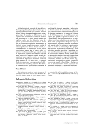 Distinguiendo ansiedad y depresión                                                  151

    (4) La hipótesis de contenido de Beck debe re-                   posibilidad de distinguir la ansiedad y la depresión
finarse para poder explicar algunos hechos que la                    en función además de las operaciones cognitivas
investigación ha revelado. Por ejemplo, la teoría                    que se manifiestan más o menos disfuncionales, en
debería elaborar alguna explicación de por qué al-                   la dirección apuntada por el modelo de Williams
gunos tipos de ansiedad se diferencian a nivel                       et al. (1988) aunque con las modificaciones que
cognitivo más fácilmente de la depresión, mientras                   supone, por ejemplo, la posible existencia de la
que otros tipos no. La teoría también tendría que                    "imparcialidad" atencional encontrada en los indi-
explicitar cuáles son las diferencias entre de-                      viduos con niveles subclínicos de depresión. Es
presión y ansiedad a niveles subclínicos, puesto                     decir, habría que replantearse el supuesto de que la
que las diferencias originalmente propuestas por la                  distinción entre ansiedad y depresión es uniforme
hipótesis parecen cumplirse en mayor medida al                       a lo largo de todos los constructos cognitivos y de
estudiar poblaciones clínicas. En este sentido, re-                  todos los niveles de sintomatología. Por ejemplo,
cientemente Beck ha sugerido que "en esta fase de                    para distiguir la ansiedad y la depresión a nivel
conocimiento, parece que el mayor poder ex-                          subclínico, se podría caracterizar a la ansiedad por
plicativo lo ofrece un modelo que estipula que (a)                   una neutralización de los sesgos positivos propios
la organización cognitiva no depresiva tiene un                      de los individuos normales, no tan general como
sesgo positivo, (b) cuando se cambia hacia la de-                    en la depresión subclínica, sino sólo circunscrita a
presión, el sesgo cognitivo positivo se neutraliza,                  ciertos niveles cognitivos (e.g., velocidad de pro-
(c) cuando la depresión se desarrolla, ocurre un                     cesamiento), mientras que en otros niveles (e.g.,
sesgo negativo" (p. 372, Beck, 1991). La teoría de                   operaciones atencionales) se podría caracterizar
Beck debería extender estas sugerencias a la dife-                   por un sesgo hacia la vulnerabilidad y el peligro, y
renciación entre ansiedad y depresión. Por último,                   aún en otros mostrar los mismos sesgos que los
la hipótesis de Beck quizás debería considerar la                    individuos normales (e.g., operaciones mnésicas).

Notas del Autor

     Este artículo está basado en la tesis doctoral que el           ca predoctoral de la Universidad Complutense de Ma-
autor llevó a cabo bajo la dirección de la Dra. María Do-            drid y a una beca FPI del Ministerio de Educación y
lores Avia Aranda y la cual fue posible gracias a una be-            Ciencia.


Referencias bibliográficas
Abramson, L.Y., Seligman, M.E.P. y Teasdale, J. (1978). Learned      Beck, A.T., Rush, A.J., Shaw, B.F. y Emery, G. (1979). Cogni-
     helplessness in humans: Critique and reformulation. Journal          tive Therapy of Depression. New York: Guilford Press
     of Abnormal Psychology, 87, 49-74.                                   (Trad. esp. en Bilbao: Desclée de Brower, 1983).
Alloy, L.B., Kelly, K.A., Mineka, S. y Clements, C.M. (1990).        Beck, A.T., Steer, R.A., Epstein, N. y Brown, G. (1990). Beck
     Comorbidity of anxiety and depressive disorders: A help-             Self-Concept Test. Psychological Assessment. A Journal of
     lessness-hopelessness perspective. En J.D. Maser y C.R.              Consulting and Clinical Psychology, 2, 191-197.
     Cloninger (Eds.), Comorbidity of mood and anxiety disor-        Beck, A.T., Steer, R.A. y Epstein, N. (1992). Self-concept di-
     ders (pp. 499-543). Washington: American Psychiatric                 mensions of clinically depressed and anxious outpatients.
     Press.                                                               Journal of Clinical Psychology, 48, 423-432.
Beck, A.T. (1987). Cognitive models of depression. Journal of        Beck, A.T., Ward, C.H., Mendelson, M., Mock, J. y Erbaugh, J.
     Cognitive Psychotherapy, 1, 5-37.                                    (1961). An inventory for measuring depression. Archives of
Beck, A.T. (1991). Cognitive Therapy: A 30-year retrospective.            General Psychiatry, 4, 561-571.
     American Psychologist, 46, 368-375.                             Beck, A.T., Weissman, A., Lester, D. y Trexler, L. (1974). The
Beck, A.T., Brown, G., Steer, R.A., Eidelson, J.I. y Riskind, J.H.        measurement of pessimism: the Hopelessness Scale. Journal
     (1987). Differentiating anxiety and depression: A test of the        of Consulting and Clinical Psychology, 42, 861-865.
     cognitive content-specificity hypothesis. Journal of Abnor-     Blackburn, I.M., Jones, S. y Lewin, R.J. (1986). Cognitive style in
     mal Psychology, 96, 179-183.                                         depression. British Journal of Clinical Psychology, 25, 241-
Beck, A.T. y Clark, D.A. (1988). Anxiety and depression: An in-           251.
     formation processing perspective. Anxiety Research, 1,          Blatt, S.J., D'Afflitti, J.P. y Quinlan, D.M. (1976). Experiences of
     23-36.                                                               depression in normal young adults. Journal of Abnormal
Beck, A.T. y Emery, G. (1985). Anxiety and phobias: A cognitive           Psychology, 85, 383-389.
     perspective. New York: Basic Books.                             Bower, G.H. (1981). Mood and memory. American Psychologist,
Beck, A.T., Riskind, J.H., Brown, G. y Steer, R.A. (1988). Levels         36, 129-148.
     of hopelessness in DSM-III disorders: a partial test of con-    Bowlby, J. (1969). Attachment and loss: I. Attachment. New
     tent specificity in depression. Cognitive Therapy and Re-            York: Basic Books (Trad. esp. en Buenos Aires: Paidós,
     search, 12, 459-469.                                                 1976).




                                                                                                        anales de psicología, 1993, 9(2)
 