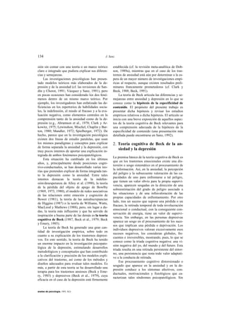 134                                               J. Sanz


sión sin contar con una teoría o un marco teórico      establecida (cf. la revisión meta-analítica de Dob-
claro e integrado que pudiera explicar sus diferen-    son, 1989a), mientras que en el caso de los tras-
cias y semejanzas.                                     tornos de ansiedad está aún por determinar a la es-
     Las investigaciones psicológicas han presen-      pera de un mayor número de investigaciones empí-
tado modelos teóricos más elaborados de la de-         ricas al respecto, aunque existen resultados preli-
presión y de la ansiedad (cf. las revisiones de San-   minares francamente prometedores (cf. Clark y
dín y Chorot, 1991; Vázquez y Sanz, 1991), pero        Beck, 1988; Beck, 1991).
en pocas ocasiones han considerado los dos fenó-           La teoría de Beck articula las diferencias y se-
menos dentro de un mismo marco teórico. Por            mejanzas entre ansiedad y depresión en lo que se
ejemplo, los investigadores han enfatizado las de-     conoce como la hipótesis de la especificidad de
ficiencias en los repertorios de habilidades socia-    contenido. El propósito del presente trabajo es
les, la indefensión, el miedo al fracaso y a la eva-   presentar dicha hipótesis y revisar los estudios
luación negativa, como elementos centrales en la       empíricos relativos a dicha hipótesis. El artículo se
comprensión tanto de la ansiedad como de la de-        inicia con una breve exposición de aquellos aspec-
presión (e.g., Abramson et al., 1978; Clark y Ar-      tos de la teoría cognitiva de Beck relevantes para
kowitz, 1975; Lewinshon, Mischel, Chaplin y Bar-       una comprensión adecuada de la hipótesis de la
ton, 1980; Mandler, 1972; Spielberger, 1972). De       especificidad de contenido (una presentación más
hecho, parece que en la investigación psicológica      detallada puede encontrarse en Sanz, 1992).
existen dos líneas de estudio paralelas, que usan
los mismos paradigmas y conceptos para explicar        2. Teoría cognitiva de Beck de la an-
de forma separada la ansiedad y la depresión, con
muy pocos intentos de aportar una explicación in-
                                                          siedad y la depresión
tegrada de ambos fenómenos psicopatológicos.
                                                       La premisa básica de la teoría cognitiva de Beck es
     Esta situación ha cambiado en los últimos
                                                       que en los trastornos emocionales existe una dis-
años, y, principalmente desde posiciones cogni-
                                                       torsión o sesgo sistemático en el procesamiento de
tivo-conductuales, se han desarrollado varias teo-
                                                       la información. Así, en la ansiedad, la percepción
rías que pretenden explicar de forma integrada tan-
                                                       del peligro y la subsecuente valoración de las ca-
to la depresión como la ansiedad. Entre tales
                                                       pacidades de uno para enfrentarse a tal peligro,
intentos destacan la teoría de la indefen-
                                                       que tienen un valor obvio para la propia supervi-
sión/desesperanza de Alloy et al. (1990), la teoría
                                                       vencia, aparecen sesgadas en la dirección de una
de la pérdida del objeto de apego de Bowlby
                                                       sobreestimación del grado de peligro asociado a
(1969, 1973, 1980), el modelo de redes asociativas
                                                       las situaciones y de una infravaloración de las
de las relaciones entre emoción y cognición de
                                                       propias capacidades de enfrentamiento. Por otro
Bower (1981), la teoría de las autodiscrepancias
                                                       lado, tras un suceso que supone una pérdida o un
de Higgins (1987) o la teoría de Williams, Watts,
                                                       fracaso, la retirada temporal de toda involucración
MacLeod y Mathews (1988), pero, sin lugar a du-
                                                       emocional o conductual, con la consiguiente con-
das, la teoría más influyente y que ha servido de
                                                       servación de energía, tiene un valor de supervi-
inspiración a buena parte de las demás es la teoría
                                                       vencia. Sin embargo, en las personas depresivas
cognitiva de Beck (1987, Beck et al., 1979; Beck
                                                       aparece un sesgo en el procesamiento de los suce-
y Emery, 1985).
                                                       sos que implican una pérdida o deprivación. Los
     La teoría de Beck ha generado una gran can-
                                                       individuos depresivos valoran excesivamente esos
tidad de investigación empírica, sobre todo en
                                                       sucesos negativos, los consideran globales, fre-
cuanto a su explicación de los trastornos depresi-
                                                       cuentes e irreversibles, mostrando, pues, lo que se
vos. En este sentido, la teoría de Beck ha tenido
                                                       conoce como la tríada cognitiva negativa: una vi-
un enorme impacto en la investigación psicopato-
                                                       sión negativa del yo, del mundo y del futuro. Esta
lógica de la depresión, estimulando desarrollos
                                                       tríada resulta en una retirada persistente del entor-
metodológicos y conceptuales que han contribuido
                                                       no, una persistencia que resta todo valor adaptati-
a la clarificación y precisión de los modelos expli-
                                                       vo a la conducta de retirada.
cativos del trastorno, así como de los métodos y
                                                           Ese procesamiento cognitivo distorsionado o
diseños adecuados para evaluar tales modelos. Es
                                                       sesgado que aparece en la ansiedad y en la de-
más, a partir de esta teoría se ha desarrollado una
                                                       presión conduce a los síntomas afectivos, con-
terapia para los trastornos ansiosos (Beck y Eme-
                                                       ductuales, motivacionales y fisiológicos que ca-
ry, 1985) y depresivos (Beck et al., 1979), cuya
                                                       racterizan tales síndromes psicopatológicos. Sin
eficacia en el caso de la depresión está firmemente


anales de psicología, 1993, 9(2)
 