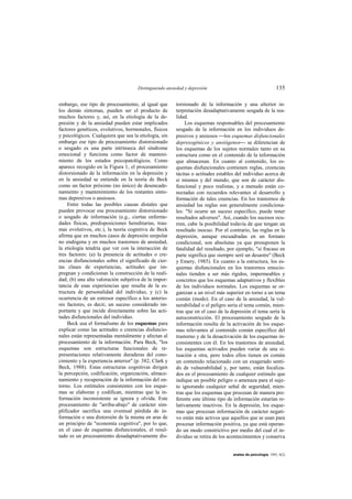 Distinguiendo ansiedad y depresión                                     135

embargo, ese tipo de procesamiento, al igual que       torsionado de la información y una ulterior in-
los demás síntomas, pueden ser el producto de          terpretación desadaptativamente sesgada de la rea-
muchos factores y, así, en la etiología de la de-      lidad.
presión y de la ansiedad pueden estar implicados            Los esquemas responsables del procesamiento
factores genéticos, evolutivos, hormonales, físicos    sesgado de la información en los individuos de-
y psicológicos. Cualquiera que sea la etiología, sin   presivos y ansiosos los esquemas disfuncionales
embargo ese tipo de procesamiento distorsionado        depresogénicos y ansiógenos se diferencian de
o sesgado es una parte intrínseca del síndrome         los esquemas de los sujetos normales tanto en su
emocional y funciona como factor de manteni-           estructura como en el contenido de la información
miento de los estados psicopatológicos. Como           que almacenan. En cuanto al contenido, los es-
aparece recogido en la Figura 1, el procesamiento      quemas disfuncionales contienen reglas, creencias
distorsionado de la información en la depresión y      tácitas o actitudes estables del individuo acerca de
en la ansiedad se entiende en la teoría de Beck        sí mismos y del mundo, que son de carácter dis-
como un factor próximo (no único) de desencade-        funcional y poco realistas, y a menudo están co-
namiento y mantenimiento de los restantes sínto-       nectadas con recuerdos relevantes al desarrollo y
mas depresivos o ansiosos.                             formación de tales creencias. En los trastornos de
     Entre todas las posibles causas distales que      ansiedad las reglas son generalmente condiciona-
pueden provocar ese procesamiento distorsionado        les: "Si ocurre un suceso específico, puede tener
o sesgado de información (e.g., ciertas enferme-       resultados adversos". Así, cuando los sucesos ocu-
dades físicas, predisposiciones hereditarias, trau-    rren, cabe la posibilidad todavía de que tengan un
mas evolutivos, etc.), la teoría cognitiva de Beck     resultado inocuo. Por el contrario, las reglas en la
afirma que en muchos casos de depresión unipolar       depresión, aunque encuadradas en un formato
no endógena y en muchos trastornos de ansiedad,        condicional, son absolutas ya que presuponen la
la etiología tendría que ver con la interacción de     fatalidad del resultado, por ejemplo, "si fracaso en
tres factores: (a) la presencia de actitudes o cre-    parte significa que siempre seré un desastre" (Beck
encias disfuncionales sobre el significado de cier-    y Emery, 1985). En cuanto a la estructura, los es-
tas clases de experiencias, actitudes que im-          quemas disfuncionales en los trastornos emocio-
pregnan y condicionan la construcción de la reali-     nales tienden a ser más rígidos, impermeables y
dad; (b) una alta valoración subjetiva de la impor-    concretos que los esquemas adaptativos y flexibles
tancia de esas experiencias que resulta de la es-      de los individuos normales. Los esquemas se or-
tructura de personalidad del individuo, y (c) la       ganizan a un nivel más superior en torno a un tema
ocurrencia de un estresor específico a los anterio-    común (modo). En el caso de la ansiedad, la vul-
res factores, es decir, un suceso considerado im-      nerabilidad o el peligro sería el tema común, mien-
portante y que incide directamente sobre las acti-     tras que en el caso de la depresión el tema sería la
tudes disfuncionales del individuo.                    autoconstricción. El procesamiento sesgado de la
     Beck usa el formalismo de los esquemas para       información resulta de la activación de los esque-
explicar como las actitudes o creencias disfuncio-     mas relevantes al contenido común específico del
nales están representadas mentalmente y afectan al     trastorno y de la desactivación de los esquemas in-
procesamiento de la información. Para Beck, "los       consistentes con él. En los trastornos de ansiedad,
esquemas son estructuras funcionales de re-            los esquemas activados pueden variar de una si-
presentaciones relativamente duraderas del cono-       tuación a otra, pero todos ellos tienen en común
cimiento y la experiencia anterior" (p. 382, Clark y   un contenido relacionado con un exagerado senti-
Beck, 1988). Estas estructuras cognitivas dirigen      do de vulnerabilidad y, por tanto, están focaliza-
la percepción, codificación, organización, almace-     dos en el procesamiento de cualquier estímulo que
namiento y recuperación de la información del en-      indique un posible peligro o amenaza para el suje-
torno. Los estímulos consistentes con los esque-       to ignorando cualquier señal de seguridad, mien-
mas se elaboran y codifican, mientras que la in-       tras que los esquemas que procesan de manera pre-
formación inconsistente se ignora y olvida. Este       ferente este último tipo de información estarían re-
procesamiento de "arriba-abajo" de carácter sim-       lativamente inactivos. En la depresión, los esque-
plificador sacrifica una eventual pérdida de in-       mas que procesan información de carácter negati-
formación o una distorsión de la misma en aras de      vo están más activos que aquellos que se usan para
un principio de "economía cognitiva", por lo que,      procesar información positiva, ya que está operan-
en el caso de esquemas disfuncionales, el resul-       do un modo constrictivo por medio del cual el in-
tado es un procesamiento desadaptativamente dis-       dividuo se retira de los acontecimientos y conserva


                                                                                  anales de psicología, 1993, 9(2)
 