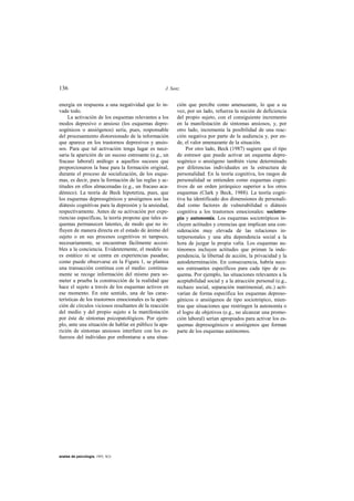 136                                                J. Sanz


energía en respuesta a una negatividad que lo in-       ción que percibe como amenazante, lo que a su
vade todo.                                              vez, por un lado, refuerza la noción de deficiencia
     La activación de los esquemas relevantes a los     del propio sujeto, con el consiguiente incremento
modos depresivo o ansioso (los esquemas depre-          en la manifestación de síntomas ansiosos, y, por
sogénicos o ansiógenos) sería, pues, responsable        otro lado, incrementa la posibilidad de una reac-
del procesamiento distorsionado de la información       ción negativa por parte de la audiencia y, por en-
que aparece en los trastornos depresivos y ansio-       de, el valor amenazante de la situación.
sos. Para que tal activación tenga lugar es nece-            Por otro lado, Beck (1987) sugiere que el tipo
saria la aparición de un suceso estresante (e.g., un    de estresor que puede activar un esquema depre-
fracaso laboral) análogo a aquellos sucesos que         sogénico o ansiógeno también viene determinado
proporcionaron la base para la formación original,      por diferencias individuales en la estructura de
durante el proceso de socialización, de los esque-      personalidad. En la teoría cognitiva, los rasgos de
mas, es decir, para la formación de las reglas y ac-    personalidad se entienden como esquemas cogni-
titudes en ellos almacenadas (e.g., un fracaso aca-     tivos de un orden jerárquico superior a los otros
démico). La teoría de Beck hipotetiza, pues, que        esquemas (Clark y Beck, 1988). La teoría cogni-
los esquemas depresogénicos y ansiógenos son las        tiva ha identificado dos dimensiones de personali-
diátesis cognitivas para la depresión y la ansiedad,    dad como factores de vulnerabilidad o diátesis
respectivamente. Antes de su activación por expe-       cognitiva a los trastornos emocionales: sociotro-
riencias específicas, la teoría propone que tales es-   pía y autonomía. Los esquemas sociotrópicos in-
quemas permanecen latentes, de modo que no in-          cluyen actitudes y creencias que implican una con-
fluyen de manera directa en el estado de ánimo del      sideración muy elevada de las relaciones in-
sujeto o en sus procesos cognitivos ni tampoco,         terpersonales y una alta dependencia social a la
necesariamente, se encuentran fácilmente accesi-        hora de juzgar la propia valía. Los esquemas au-
bles a la conciencia. Evidentemente, el modelo no       tónomos incluyen actitudes que priman la inde-
es estático ni se centra en experiencias pasadas;       pendencia, la libertad de acción, la privacidad y la
como puede observarse en la Figura 1, se plantea        autodeterminación. En consecuencia, habría suce-
una transacción continua con el medio: continua-        sos estresantes específicos para cada tipo de es-
mente se recoge información del mismo para so-          quema. Por ejemplo, las situaciones relevantes a la
meter a prueba la construcción de la realidad que       aceptabilidad social y a la atracción personal (e.g.,
hace el sujeto a través de los esquemas activos en      rechazo social, separación matrimonial, etc.) acti-
ese momento. En este sentido, una de las carac-         varían de forma específica los esquemas depreso-
terísticas de los trastornos emocionales es la apari-   génicos o ansiógenos de tipo sociotrópico, mien-
ción de círculos viciosos resultantes de la reacción    tras que situaciones que restringen la autonomía o
del medio y del propio sujeto a la manifestación        el logro de objetivos (e.g., no alcanzar una promo-
por éste de síntomas psicopatológicos. Por ejem-        ción laboral) serían apropiados para activar los es-
plo, ante una situación de hablar en público la apa-    quemas depresogénicos o ansiógenos que forman
rición de síntomas ansiosos interfiere con los es-      parte de los esquemas autónomos.
fuerzos del individuo por enfrentarse a una situa-




anales de psicología, 1993, 9(2)
 
