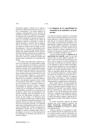 138                                               J. Sanz


información negativa, mientras que se ignora o         3. La hipótesis de la especificidad de
minimiza la información positiva; los errores y fa-
                                                          contenido en la ansiedad y en la de-
llos se personalizan y sus efectos negativos se
exageran y sobregeneralizan. En los trastornos de         presión
ansiedad, las operaciones cognitivas son evidentes
en situaciones que se perciben como amenazantes.       A lo largo de la anterior exposición, se ha podido
Los indicios de peligro se perciben de manera se-      observar que la principal diferencia entre los tras-
lectiva y se acentúan, mientras que las señales de     tornos depresivos y ansiosos radicaba en el conte-
seguridad se ignoran o minimizan; se piensa de         nido tanto de los esquemas disfuncionales, como
manera dicotómica y absoluta sobre la peligrosi-       de los modos, los pensamientos automáticos y los
dad de una situación (a no ser que una situación       pensamientos e imágenes voluntarios. En la depre-
sea segura sin ningún asomo de dudas, se consi-        sión, el perfil cognitivo implicaba un contenido de
dera peligrosa) o existe una imposibilidad en dis-     pérdida, deprivación y una visión negativa de uno
tinguir entre los estímulos que señalan peligro y      mismo, el mundo y el futuro, mientras que en los
aquellos que señalan seguridad. Ocurre una gene-       trastornos de ansiedad el contenido se centraba en
ralización estimular de manera que se interpreta un    el miedo a un peligro psicológico o físico.
gran rango de estímulos como amenazantes, y se             La teoría de Beck propone la hipótesis de la
seleccionan, tanto de la experiencia pasada como       especificidad del contenido, según la cual cada
presente, datos consistentes con la percepción de      trastorno tiene un perfil cognitivo específico evi-
peligro.                                               dente a todos los niveles de funcionamiento cog-
     A la postre, tales operaciones cognitivas con-    nitivo y que se centra en el tipo de contenido, de
ducen en la depresión a la tríada cognitiva negati-    manera que es la diferencia en contenido cognitivo
va y, en los trastornos de ansiedad, a cogniciones     la que determina el tipo de trastorno psicológico
de posibles peligros físicos y psicológicos para el    que un individuo manifiesta. Es más, esta hipótesis
individuo así como de la incapacidad del propio        se aplica a otros trastornos tales como la manía, la
sujeto para afrontar tales peligros (véase la Figura   histeria o los estados paranoides (Beck y Clark,
1). Es decir, conducen al tipo de cogniciones que      1988). Es importante señalar que según esta hipó-
Beck considera como parte intrínseca de los tras-      tesis, los individuos depresivos y ansiosos difieren
tornos de ansiedad y depresión, y como factores        en términos de contenido más que de procesos, y,
que mantienen tales estados psicopatológicos. A        por lo tanto, en ambos trastornos los esquemas
diferencia de los esquemas o "actitudes disfuncio-     disfuncionales distorsionan o sesgan sistemática-
nales", estos productos cognitivos tienen correla-     mente los procesos implicados en la percepción,
tos directamente observables: se expresan en for-      almacenamiento y recuperación de la información.
ma de (a) pensamientos o imágenes voluntarias y            Beck y Clark (1988, p. 26) han postulado una
(b) pensamientos automáticos (ideas o imágenes         serie de perfiles cognitivos que diferencian la an-
estereotipadas de aparición repetitiva e ininten-      siedad y la depresión según la hipótesis de la es-
cionada, que no son fácilmente controlables y pa-      pecificidad de contenido. Estos perfiles implican
recen plausibles al individuo en el momento de su      diversos constructos que cubren diversos niveles
ocurrencia). Ambos tipos de pensamientos com-          de análisis. Con el fin de presentar de una manera
prenden el diálogo interno del individuo, de ma-       coherente y ordenada esa diversidad de construc-
nera que son relativamente accesibles a la con-        tos cognitivos, Beck y Clark (1988) han utilizado
ciencia. Es más, tienden a ser fenómenos transi-       el sistema taxonómico cognitivo sugerido por In-
torios, fácilmente influidos por el estado de ánimo    gram (Ingram y Kendall, 1986; Ingram y Wisnicki,
y por las demandas situacionales presentes en ese      1991).
momento. Puesto que ambos son productos cog-               El sistema taxonómico cognitivo de Ingram
nitivos de los esquemas activados, en la depresión     distingue entre cuatro categorías cognitivas: va-
ambos tipos de pensamientos giran en torno a los       riables estructurales, proposicionales, opera-
temas de pérdida, fallo, rechazo, incompetencia y      cionales y de producto. Las categorías se definen
desesperanza, mientras que en los trastornos de        de la siguiente forma:
ansiedad se centran en posibles daños físicos y            Productos Cognitivos: Los productos se refie-
psicológicos así como en la infravalorización de       ren al resultado final de las operaciones que reali-
las capacidades del individuo para afrontar la si-     za el sistema cognitivo sobre la información; son
tuación ansiógena.                                     las cogniciones y pensamientos que el individuo
                                                       experimenta y de las que puede tener conciencia,


anales de psicología, 1993, 9(2)
 