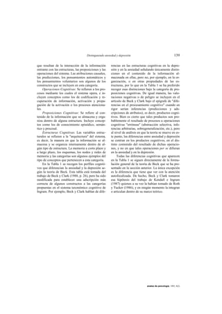 Distinguiendo ansiedad y depresión                                     139

que resultan de la interacción de la información        rencias en las estructuras cognitivas en la depre-
entrante con las estructuras, las proposiciones y las   sión y en la ansiedad señalando únicamente distin-
operaciones del sistema. Las atribuciones causales,     ciones en el contenido de la información al-
las predicciones, los pensamientos automáticos y        macenada en ellas, pero no, por ejemplo, en la or-
los pensamientos voluntarios son algunos de los         ganización, o en otras propiedades de las es-
constructos que se incluyen en esta categoría.          tructuras, por lo que en la Tabla 1 se ha preferido
     Operaciones Cognitivas: Se refieren a los pro-     recoger esas distinciones bajo la categoría de pro-
cesos mediante los cuales el sistema opera, e in-       posiciones cognitivas. De igual manera, las valo-
cluyen conceptos como los de codificación y re-         raciones negativas o de peligro se incluyen en el
cuperación de información, activación y propa-          artículo de Beck y Clark bajo el epígrafe de "dife-
gación de la activación o los procesos atenciona-       rencias en el procesamiento cognitivo" cuando en
les.                                                    rigor serían inferencias (predicciones y ads-
     Proposiciones Cognitivas: Se refiere al con-       cripciones de atributos), es decir, productos cogni-
tenido de la información que se almacena y orga-        tivos. Bien es cierto que tales productos son pro-
niza dentro de alguna estructura. Incluye concep-       bablemente el resultado de procesos u operaciones
tos como los de conocimiento episódico, semán-          cognitivas "erróneas" (abstracción selectiva, infe-
tico y procesal.                                        rencias arbitrarias, sobregeneralización, etc.), pero
     Estructuras Cognitivas: Las variables estruc-      al nivel de análisis en que la teoría se mueve en es-
turales se refieren a la "arquitectura" del sistema,    te punto, las diferencias entre ansiedad y depresión
es decir, la manera en que la información se al-        se centran en los productos cognitivos, en el dis-
macena y se organiza internamente dentro de al-         tinto contenido del resultado de dichas operacio-
gún tipo de estructura. La memoria a corto plazo y      nes, y no en que tales operaciones per se difieran
a largo plazo, los esquemas, los nodos y redes de       en la ansiedad y en la depresión.
memoria y las categorías son algunos ejemplos del            Todas las diferencias cognitivas que aparecen
tipo de conceptos que pertenecen a esta categoría.      en la Tabla 1 se siguen directamente de la formu-
     En la Tabla 1 se recogen los perfiles cogniti-     lación general de la teoría de Beck que se ha pre-
vos que diferencian la ansiedad y la depresión se-      sentado en la sección anterior. La única excepción
gún la teoría de Beck. Esta tabla está tomada del       es la diferencia que tiene que ver con la atención
trabajo de Beck y Clark (1988, p. 26), pero ha sido     autofocalizada. De hecho, Beck y Clark tomaron
modificada para establecer una adscripción más          esa hipótesis del trabajo de Kendall e Ingram
correcta de algunos constructos a las categorías        (1987) quienes a su vez la habían tomado de Roth
propuestas en el sistema taxonómico cognitivo de        y Tucker (1986), y en ningún momento la integran
Ingram. Por ejemplo, Beck y Clark hablan de dife-       o articulan dentro de su marco teórico.




                                                                                   anales de psicología, 1993, 9(2)
 