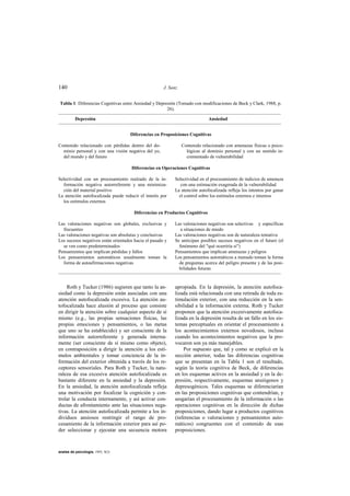 140                                                   J. Sanz


 Tabla 1: Diferencias Cognitivas entre Ansiedad y Depresión (Tomado con modificaciones de Beck y Clark, 1988, p.
                                                       26).

          Depresión                                                          Ansiedad



                                     Diferencias en Proposiciones Cognitivas

Contenido relacionado con pérdidas dentro del do-               Contenido relacionado con amenazas físicas o psico-
  minio personal y con una visión negativa del yo,                lógicas al dominio personal y con un sentido in-
  del mundo y del futuro                                          crementado de vulnerabilidad

                                     Diferencias en Operaciones Cognitivas

Selectividad con un procesamiento realzado de la in-       Selectividad en el procesamiento de indicios de amenaza
  formación negativa autorreferente y una minimiza-           con una estimación exagerada de la vulnerabilidad
  ción del material positivo                               La atención autofocalizada refleja los intentos por ganar
La atención autofocalizada puede reducir el interés por      el control sobre los estímulos externos e internos
  los estímulos externos

                                       Diferencias en Productos Cognitivos

Las valoraciones negativas son globales, exclusivas y      Las valoraciones negativas son selectivas y específicas
  frecuentes                                                  a situaciones de miedo
Las valoraciones negativas son absolutas y conclusivas     Las valoraciones negativas son de naturaleza tentativa
Los sucesos negativos están orientados hacia el pasado y   Se anticipan posibles sucesos negativos en el futuro (el
  se ven como predeterminados                                fenómeno del "qué ocurriría si")
Pensamientos que implican pérdidas y fallos                Pensamientos que implican amenazas y peligros
Los pensamientos automáticos usualmente toman la           Los pensamientos automáticos a menudo toman la forma
  forma de autoafirmaciones negativas                        de preguntas acerca del peligro presente y de las posi-
                                                             bilidades futuras



    Roth y Tucker (1986) sugieren que tanto la an-         apropiada. En la depresión, la atención autofoca-
siedad como la depresión están asociadas con una           lizada está relacionada con una retirada de toda es-
atención autofocalizada excesiva. La atención au-          timulación exterior, con una reducción en la sen-
tofocalizada hace alusión al proceso que consiste          sibilidad a la información externa. Roth y Tucker
en dirigir la atención sobre cualquier aspecto de sí       proponen que la atención excesivamente autofoca-
mismo (e.g., las propias sensaciones físicas, las          lizada en la depresión resulta de un fallo en los sis-
propias emociones y pensamientos, o las metas              temas perceptuales en orientar el procesamiento a
que uno se ha establecido) y ser consciente de la          los acontecimientos externos novedosos, incluso
información autorreferente y generada interna-             cuando los acontecimientos negativos que la pro-
mente (ser consciente de sí mismo como objeto),            vocaron son ya más manejables.
en contraposición a dirigir la atención a los estí-            Por supuesto que, tal y como se explicó en la
mulos ambientales y tomar conciencia de la in-             sección anterior, todas las diferencias cognitivas
formación del exterior obtenida a través de los re-        que se presentan en la Tabla 1 son el resultado,
ceptores sensoriales. Para Roth y Tucker, la natu-         según la teoría cognitiva de Beck, de diferencias
raleza de esa excesiva atención autofocalizada es          en los esquemas activos en la ansiedad y en la de-
bastante diferente en la ansiedad y la depresión.          presión, respectivamente, esquemas ansiógenos y
En la ansiedad, la atención autofocalizada refleja         depresogénicos. Tales esquemas se diferenciarían
una motivación por focalizar la cognición y con-           en las proposiciones cognitivas que contendrían, y
trolar la conducta internamente, y así activar con-        sesgarían el procesamiento de la información o las
ductas de afrontamiento ante las situaciones nega-         operaciones cognitivas en la dirección de dichas
tivas. La atención autofocalizada permite a los in-        proposiciones, dando lugar a productos cognitivos
dividuos ansiosos restringir el rango de pro-              (inferencias o valoraciones y pensamientos auto-
cesamiento de la información exterior para así po-         máticos) congruentes con el contenido de esas
der seleccionar y ejecutar una secuencia motora            proposiciones.



anales de psicología, 1993, 9(2)
 