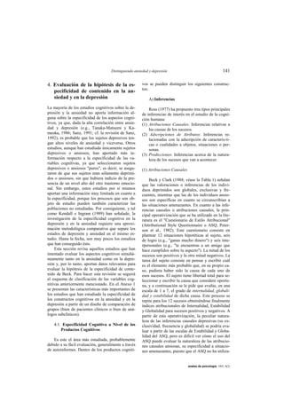 Distinguiendo ansiedad y depresión                                      141

4. Evaluación de la hipótesis de la es-                vos se pueden distinguir los siguientes construc-
                                                       tos:
   pecificidad de contenido en la an-
   siedad y en la depresión                                A) Inferencias
La mayoría de los estudios cognitivos sobre la de-         Ross (1977) ha propuesto tres tipos principales
presión y la ansiedad no aporta información al-        de inferencias de interés en el estudio de la cogni-
guna sobre la especificidad de los aspectos cogni-     ción humana:
tivos, ya que, dada la alta correlación entre ansie-   (1) Atribuciones Causales: Inferencias relativas a
dad y depresión (e.g., Tanaka-Matsumi y Ka-                las causas de los sucesos.
meoka, 1986; Sanz, 1991; cf. la revisión de Sanz,      (2) Adscripciones de Atributos: Inferencias re-
1992), es probable que los sujetos depresivos ten-         lacionadas con la adscripción de caracterís-ti-
gan altos niveles de ansiedad y viceversa. Otros           cas o cualidades a objetos, situaciones o per-
estudios, aunque han estudiado únicamente sujetos          sonas.
depresivos o ansiosos, han aportado más in-            (3) Predicciones: Inferencias acerca de la natura-
formación respecto a la especificidad de las va-           leza de los sucesos que van a acontecer.
riables cognitivas, ya que seleccionaron sujetos
depresivos o ansiosos "puros", es decir, se asegu-     (1) Atribuciones Causales
raron de que sus sujetos eran sólamente deprimi-
dos o ansiosos, sin que hubiera indicio de la pre-         Beck y Clark (1988; véase la Tabla 1) señalan
sencia de un nivel alto del otro trastorno emocio-     que las valoraciones o inferencias de los indivi-
nal. Sin embargo, estos estudios por sí mismos         duos deprimidos son globales, exclusivas y fre-
aportan una información muy limitada en cuanto a       cuentes, mientras que las de los individuos ansio-
la especificidad, porque los procesos que son ob-      sos son específicas en cuanto se circunscribían a
jeto de estudio pueden también caracterizar las        las situaciones amenazantes. En cuanto a las infe-
poblaciones no estudiadas. Por consiguiente, y tal     rencias causales o atribuciones causales, la prin-
como Kendall e Ingram (1989) han señalado, la          cipal operativización que se ha utilizado en la lite-
investigación de la especificidad cognitiva en la      ratura es el "Cuestionario de Estilo Atribucional"
depresión y en la ansiedad requiere una aproxi-        (Attributional Style Questionnaire o ASQ; Peter-
mación metodológica comparativa que separe los         son et al., 1982). Este cuestionario consiste en
estados de depresión y ansiedad en el mismo es-        plantear 12 situaciones hipotéticas al sujeto, seis
tudio. Hasta la fecha, son muy pocos los estudios      de logro (e.g., "ganas mucho dinero") y seis inte-
que han conseguido ésto.                               rpersonales (e.g., "te encuentras a un amigo que
    Esta sección revisa aquellos estudios que han      hace cumplidos sobre tu aspecto"). La mitad de los
intentado evaluar los aspectos cognitivos simultá-     sucesos son positivos y la otra mitad negativos. La
neamente tanto en la ansiedad como en la depre-        tarea del sujeto consiste en pensar y escribir cuál
sión y, por lo tanto, aportan datos relevantes para    es el elemento más probable que, en su propio ca-
evaluar la hipótesis de la especificidad de conte-     so, pudiera haber sido la causa de cada uno de
nido de Beck. Para hacer esta revisión se seguirá      esos sucesos. El sujeto tiene libertad total para se-
el esquema de clasificación de las variables cog-      leccionar y escribir la causa que considere oportu-
nitivas anteriormente mencionado. En el Anexo 1        na, y a continuación se le pide que evalúe, en una
se presentan las características más importantes de    escala de 1 a 7, el grado de internalidad, globali-
los estudios que han estudiado la especificidad de     dad y estabilidad de dicha causa. Este proceso se
los constructos cognitivos en la ansiedad y en la      repite para los 12 sucesos obteniéndose finalmente
depresión a partir de un diseño de comparación de      índices atribucionales de Internalidad, Estabilidad
grupos (bien de pacientes clínicos o bien de aná-      y Globalidad para sucesos positivos y negativos. A
logos subclínicos).                                    partir de esta operativización, la peculiar natura-
                                                       leza de las inferencias causales depresivas (su ex-
   4.1. Especificidad Cognitiva a Nivel de los         clusividad, frecuencia y globalidad) se podría eva-
       Productos Cognitivos                            luar a partir de las escalas de Estabilidad y Globa-
                                                       lidad del ASQ, pero es difícil ver cómo el uso del
    Es este el área más estudiada, probablemente       ASQ puede evaluar la naturaleza de las atribucio-
debido a su fácil evaluación, generalmente a través    nes causales ansiosas, su especificidad a situacio-
de autoinformes. Dentro de los productos cogniti-      nes amenazantes, puesto que el ASQ no ha utiliza-


                                                                                   anales de psicología, 1993, 9(2)
 