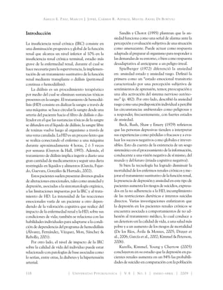 Amelia E. Páez, Marcos J. Jofré, Carmen R. Azpiroz, Miguel Angel De Bortoli
118 	 Universitas Psychologica V. 8 No. 1 enero-abril 2009
Introducción
La insuficiencia renal crónica (IRC) consiste en
una disminución progresiva y global de la función
renal que alcanza un nivel inferior al 10% en la
insuficiencia renal crónica terminal, estadio más
grave de la enfermedad renal, durante el cual se
hace necesaria para la supervivencia, la implemen-
tación de un tratamiento sustitutivo de la función
renal mediante transplante o diálisis (peritoneal
continua o hemodiálisis).
La diálisis es un procedimiento terapéutico
por medio del cual se eliminan sustancias tóxicas
presentes en la sangre. El tratamiento de hemodiá-
lisis (HD) consiste en dializar la sangre a través de
una máquina: se hace circular la sangre desde una
arteria del paciente hacia el filtro de diálisis o dia-
lizador en el que las sustancias tóxicas de la sangre
se difunden en el líquido de diálisis; la sangre libre
de toxinas vuelve luego al organismo a través de
una vena canulada. La HD es un proceso lento que
se realiza conectando el enfermo a una máquina
durante aproximadamente 4 horas, 2 ó 3 veces
por semana (Guyton & Hall, 1997). Además, el
tratamiento de diálisis implica ingerir a diario una
gran cantidad de medicamentos y seguir una dieta
restringida en líquidos y alimentos (García, Fajar-
do, Guevara, Gonzáles & Hurtado, 2002).
Estospacientessuelenpresentardiversosgrados
de alteracionesemocionales, tales como ansiedad y
depresión, asociadas a la sintomatología orgánica,
a las limitaciones impuestas por la IRC y al trata-
miento de HD. La intensidad de las reacciones
emocionales varía de un paciente a otro depen-
diendo de la valoración cognitiva que realice del
impacto de la enfermedad renal y la HD, sobre sus
condiciones de vida; también se relaciona con las
habilidades individuales para adaptarse a la condi-
ción de dependencia del programa de hemodiálisis
(Álvarez, Fernández, Vázquez, Mon, Sánchez &
Rebollo, 2001).
Por otro lado, el nivel de impacto de la IRC
sobre la calidad de vida del individuo puede estar
relacionado con patologías de base asociadas como
lo serían, entre otras, la diabetes y la hipertensión
arterial.
Sandín y Chorot (1995) plantean que la an-
siedad funciona como una señal de alarma ante la
percepción y evaluación subjetiva de una situación
como amenazante. Puede actuar como respuesta
adaptada al preparar al organismo para responder a
las demandas de su entorno, o bien como respuesta
desadaptativa al anticiparse a un peligro irreal.
Spielberger (1972) diferenció la ansiedad
en: ansiedad estado y ansiedad rasgo. Definió la
primera como un “estado emocional transitorio
­caracterizado por una percepción subjetiva de
sentimientos de aprensión, temor, preocupación y
una alta activación del sistema nervioso autóno-
mo” (p. 482). Por otro lado, describió la ansiedad
rasgocomounapredisposiciónindividualapercibir
las circunstancias ambientales como peligrosas y
a responder, frecuentemente, con fuertes estados
de ansiedad.
Beck, Rush, Shaw y Emery (1979) refirieron
que las personas depresivas tienden a interpretar
sus experiencias como pérdidas o fracasos y a eva-
luar los sucesos negativos como globales e irrever-
sibles. Esto da cuenta de la existencia de un sesgo
sistemático en el procesamiento de la información,
conducente a una visión negativa de sí mismo, del
mundo y del futuro (triada cognitiva negativa).
Si bien la tecnología ha logrado disminuir la
mortalidad de los enfermos renales crónicos y me-
jorar el tratamiento sustitutivo de la función renal,
la presencia de depresión y ansiedad en este tipo de
pacientesaumentalosriesgosdesuicidios,expresa-
dos en la no adherencia a la HD, incumplimiento
de las restricciones dietéticas e intentos suicidas
directos. Varias investigaciones enfatizaron que
la depresión en los pacientes renales crónicos se
encuentra asociada a comportamientos de no ad-
hesión al tratamiento médico, lo cual conduce a
un deterioro en la calidad de vida, a una salud más
pobre y a un aumento de los riesgos de mortalidad
(De los Ríos, Ávila & Montes, 2005; Drayer et
al., 2006; García et al., 2002; Kimmel & Peterson,
2006).
Kurella, Kimmel, Young y Chertow (2005)
concluyeron en su estudio que la depresión en pa-
cientes renales aumenta en un 84% las probabili-
dades de suicidio en comparación con la población
 