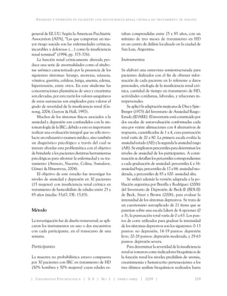Ansiedad y depresión en pacientes con insuficiencia renal crónica en tratamiento de diálisis
Universitas Psychologica V. 8 No. 1 enero-abril 2009 	 119
general de EE.UU. Según la American Psychiatric
Association [APA], “Las que comportan un ma-
yor riesgo suicida son las enfermedades crónicas,
incurables y dolorosas (…) como la insuficiencia
renal terminal” (1994, pp. 375-376).
La función renal crónicamente alterada pro-
duce una serie de anormalidades como el síndro-
me urémico caracterizado por la presencia de los
siguientes síntomas: letargo, anorexia, náuseas,
vómitos, gastritis, cefaleas, fatiga, anemia, edema,
hipertensión, entre otros. En este síndrome las
concentraciones plasmáticas de urea y creatinina
son elevadas, por esta razón los valores sanguíneos
de estas sustancias son empleados para valorar el
grado de severidad de la insuficiencia renal (Ga-
nong, 2004; Guyton & Hall, 1997).
Muchos de los síntomas físicos asociados a la
ansiedad y depresión son confundidos con la sin-
tomatología de la IRC; debido a esto es importante
realizar una evaluación integral que no sólo invo-
lucre un exhaustivo examen médico, sino también
un diagnóstico psicológico a través del cual se
intente abordar esta problemática con el objetivo
de brindarle a los pacientes distintas herramientas
psicológicas para afrontar la enfermedad y su tra-
tamiento (Atencio, Nucette, Colina, Sumalave,
Gómez & Hinestroza, 2004).
El objetivo de este estudio fue investigar los
niveles de ansiedad y depresión en 30 pacientes
(15 mujeres) con insuficiencia renal crónica en
tratamiento de hemodiálisis de edades entre 25 y
85 años (media: 53,67; DE: 15,83).
Método
La investigación fue de diseño transversal; se apli-
caron los instrumentos en uno o dos encuentros
con cada participante, en el transcurso de una
semana.
Participantes
La muestra no probabilística estuvo compuesta
por 30 pacientes con IRC en tratamiento de HD
(50% hombres y 50% mujeres) cuyas edades es-
taban comprendidas entre 25 y 85 años, con un
mínimo de tres meses de tratamiento en HD
en un centro de diálisis localizado en la ciudad de
San Luis, Argentina.
Instrumentos
Se elaboró una entrevista semiestructurada para
pacientes dializados con el fin de obtener infor-
mación de cada paciente en lo referente a datos
personales, etiología de la insuficiencia renal cró-
nica, cantidad de tiempo en tratamiento de HD,
actividades cotidianas, laborales, y relaciones in-
terpersonales.
SeaplicólaadaptaciónmejicanadeDíazySpie-
lberger (1975) del Inventario de Ansiedad Rasgo-
Estado(IDARE).Elinventarioestáconstituidopor
dos escalas de autoevaluación conformadas cada
una por veinte afirmaciones con 4 alternativas de
respuesta, cuantificadas de 1 a 4, cuya puntuación
total varía de 20 a 80. La primera escala evalúa la
ansiedadestado(AE)ylasegundalaansiedadrasgo
(AR).Seemplearonpercentilesparadeterminarlos
niveles de ansiedad de los participantes. A conti-
nuaciónsedetallanlospercentilescorrespondientes
a cada graduación de ansiedad: percentiles £ a 16:
ansiedad baja; percentiles de 17 a 84: ansiedadmo-
derada, y percentiles de 85 a 100: ansiedad alta.
Se utilizó además la versión adaptada a la po-
blación argentina por Brenlla y Rodríguez (2006)
del Inventario de Depresión de Beck-II (BDI-II)
de Beck, Steer y Brown (2006), para evaluar la
intensidad de los síntomas depresivos. Se trata de
un cuestionario autoaplicado de 21 ítems que se
puntúan sobre una escala Likert de 4 opciones (0
a 3); la puntuación total varía de 0 a 63. Los pun-
tos de corte utilizados para graduar la intensidad
de los síntomas depresivos son los siguientes: 0-13
puntos: no depresión; 14-19 puntos: depresión
leve; 20-28 puntos: depresión moderada, y 29-63
puntos: depresión severa.
Para determinar la severidad de la insuficiencia
renal se tomaron como indicadores bioquímicos de
la función renal los niveles prediálisis de uremia,
creatininemia y hematocrito pertenecientes a los
tres últimos análisis bioquímicos realizados hasta
 