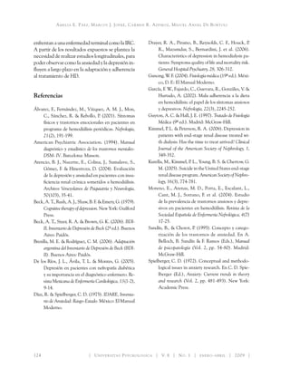 Amelia E. Páez, Marcos J. Jofré, Carmen R. Azpiroz, Miguel Angel De Bortoli
124 	 Universitas Psychologica V. 8 No. 1 enero-abril 2009
enfrentanaunaenfermedadterminalcomolaIRC.
A partir de los resultados expuestos se plantea la
necesidad de realizar estudios longitudinales, para
poder observar como la ansiedad y la depresión in-
fluyen a largo plazo en la adaptación y adherencia
al tratamiento de HD.
Referencias
Álvarez, F., Fernández, M., Vázquez, A. M. J., Mon,
C., Sánchez, R. & Rebollo, P. (2001). Síntomas
físicos y trastornos emocionales en pacientes en
programa de hemodiálisis periódicas. Nefrología,
21(2), 191-199.
American Psychiatric Association. (1994). Manual
diagnóstico y estadístico de los trastornos mentales-
DSM- IV. Barcelona: Masson.
Atencio, B. J., Nucette, E., Colina, J., Sumalave, S.,
Gómez, F. & Hinestroza, D. (2004). Evaluación
de la depresión y ansiedad en pacientes con insu-
ficiencia renal crónica sometidos a hemodiálisis.
Archivos Venezolanos de Psiquiatría y Neurología,
50(103), 35-41.
Beck, A. T., Rush, A. J., Shaw, B. F. & Emery, G. (1979).
Cognitive therapy of depression. New York: Guilford
Press.
Beck, A. T., Steer, R. A. & Brown, G. K. (2006). BDI-
II, Inventario de Depresión de Beck (2ª ed.). Buenos
Aires: Paidós.
Brenlla, M. E. & Rodríguez, C. M. (2006). Adaptación
argentina del Inventario de Depresión de Beck (BDI-
II). Buenos Aires: Paidós.
De los Ríos, J. L., Ávila, T. L. & Montes, G. (2005).
Depresión en pacientes con nefropatía diabética
y su importancia en el diagnóstico enfermero. Re-
vista Mexicana de Enfermería Cardiológica, 13(1-2),
9-14.
Díaz, R. & Spielberger, C. D. (1975). IDARE, Inventa-
rio de Ansiedad: Rasgo-Estado. México: El Manual
Moderno.
Drayer, R. A., Piraino, B., Reynolds, C. F., Houck, P.
R., Mazumdar, S., Bernardini, J. et al. (2006).
Characteristics of depression in hemodialysis pa-
tients: Symptoms quality of life and mortality risk.
General Hospital Psychiatry, 28, 306-312.
Ganong, W. F. (2004). Fisiología médica (19ª ed.). Méxi-
co, D. F.: El Manual Moderno.
García, F. W., Fajardo, C., Guevara, R., Gonzáles, V. &
Hurtado, A. (2002). Mala adherencia a la dieta
en hemodiálisis: el papel de los síntomas ansiosos
y depresivos. Nefrología, 22(3), 2245-252.
Guyton, A. C. & Hall, J. E. (1997). Tratado de Fisiología
Médica (9ª ed.). Madrid: McGraw-Hill.
Kimmel, P. L. & Peterson, R. A. (2006). Depression in
patients with end-stage renal disease treated wi-
th dialysis: Has the time to treat arrived? Clinical
Journal of the American Society of Nephrology, 1,
349-352.
Kurella, M., Kimmel, P. L., Young, B. S. & Chertow, G.
M. (2005). Suicide in the United States end-stage
renal disease program. American Society of Nephro-
logy, 16(3), 774-781.
Moreno, E., Arenas, M. D., Porta, E., Escalant, L.,
Cant, M. J., Sorrano, F. et al. (2004). Estudio
de la prevalencia de trastornos ansiosos y depre-
sivos en pacientes en hemodiálisis. Revista de la
Sociedad Española de Enfermería Nefrológica, 4(7)
17-25.
Sandín, B., & Chorot, P. (1995). Concepto y catego­
rización de los trastornos de ansiedad. En A.
Belloch, B. Sandín & F. Ramos (Eds.), Manual
de psicopatología (Vol. 2, pp. 54-80). Madrid:
McGraw-Hill.
Spielberger, C. D. (1972). Conceptual and methodo-
logical issues in anxiety research. En C. D. Spie-
lberger (Ed.), Anxiety: Current trends in theory
and research (Vol. 2, pp. 481-493). New York:
Academic Press.
 