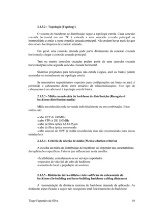 2.1.3.2 - Topologia (Topology)

       O sistema do backbone de distribuição segue a topologia estrela. Cada conexão
cruzada horizontal em um TC é cabeada a uma conexão cruzada principal ou
intermediária e então a outra conexão cruzada principal. Não podem haver mais do que
dois níveis hierárquicos de conexão cruzada.

       Em geral, uma conexão cruzada pode partir diretamente da conexão cruzada
horizontal e chegar a conexão cruzada principal.

       Três ou menos conexões cruzadas podem partir de uma conexão cruzada
horizontal para uma segunda conexão cruzada horizontal.

      Sistemas projetados para topologias não-estrela (lógica, anel ou barra) podem
acomodar-se normalmente na topologia estrela.

       Se necessários requerimentos especiais para configurações em barra ou anel, é
permitido o cabeamento direto entre armários de telecomunicações. Este tipo de
cabeamento é um adicional à topologia estrela básica.

       2.1.3.3 - Mídia reconhecida do backbone de distribuição (Recognized
       backbone distribution media)

       Mídia reconhecida pode ser usada individualmente ou em combinação. Estas
mídias são:

        -cabo UTP de 100MHz
        -cabo STP-A DE 150MHz
        -cabo de fibra óptica 62.5/125µm
        -cabo de fibra óptica monomodo
        -cabo coaxial de 50W (é mídia reconhecida mas não recomendada para novas
instalações)

       2.1.3.4 - Critério de seleção de mídia (Media selection criteria)

        A escolha da mídia de distribuição do backbone vai depender das características
das aplicações específicas. Fatores que influenciam nesta escolha:

       -flexibilidade, considerando-se os serviços suportados
       -requisitos de vida útil do cabo de backbone
       -tamanho do local e população de usuários


       2.1.3.5 - Distâncias intra-edifício e inter-edifícios do cabeamento do
       backbone (In-building and inter-building backbone cabling distances)

       A recomendação da distância máxima do backbone depende da aplicação. As
distâncias especificadas a seguir não asseguram total funcionamento do backbone:


Tiago Fagundes da Silva                                                              10
 