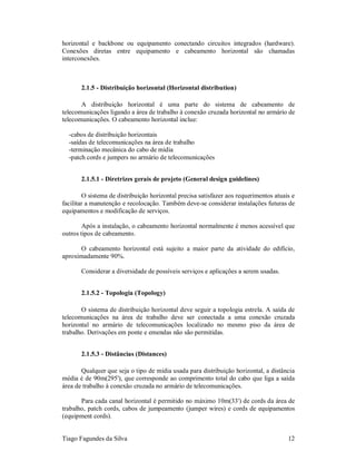 horizontal e backbone ou equipamento conectando circuitos integrados (hardware).
Conexões diretas entre equipamento e cabeamento horizontal são chamadas
interconexões.



       2.1.5 - Distribuição horizontal (Horizontal distribution)

       A distribuição horizontal é uma parte do sistema de cabeamento de
telecomunicações ligando a área de trabalho à conexão cruzada horizontal no armário de
telecomunicações. O cabeamento horizontal inclue:

  -cabos de distribuição horizontais
  -saídas de telecomunicações na área de trabalho
  -terminação mecânica do cabo de mídia
  -patch cords e jumpers no armário de telecomunicações


       2.1.5.1 - Diretrizes gerais de projeto (General design guidelines)

        O sistema de distribuição horizontal precisa satisfazer aos requerimentos atuais e
facilitar a manutenção e recolocação. Também deve-se considerar instalações futuras de
equipamentos e modificação de serviços.

        Após a instalação, o cabeamento horizontal normalmente é menos acessível que
outros tipos de cabeamento.

      O cabeamento horizontal está sujeito a maior parte da atividade do edifício,
aproximadamente 90%.

       Considerar a diversidade de possíveis serviços e aplicações a serem usadas.


       2.1.5.2 - Topologia (Topology)

       O sistema de distribuição horizontal deve seguir a topologia estrela. A saída de
telecomunicações na área de trabalho deve ser conectada a uma conexão cruzada
horizontal no armário de telecomunicações localizado no mesmo piso da área de
trabalho. Derivações em ponte e emendas não são permitidas.


       2.1.5.3 - Distâncias (Distances)

       Qualquer que seja o tipo de mídia usada para distribuição horizontal, a distância
média é de 90m(295'), que corresponde ao comprimento total do cabo que liga a saída
área de trabalho à conexão cruzada no armário de telecomunicações.

       Para cada canal horizontal é permitido no máximo 10m(33') de cords da área de
trabalho, patch cords, cabos de jumpeamento (jumper wires) e cords de equipamentos
(equipment cords).


Tiago Fagundes da Silva                                                                12
 