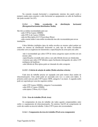 Na conexão cruzada horizontal o comprimento máximo dos patch cords e
jumpers usados para conectar o cabo horizontal ao equipamento ou cabo do backbone
não pode exceder 3m (10').


       2.1.5.4   -    Mídia      reconhecida    de        distribuição     horizontal
       (Recognized horizontal distribution Media)

São três as mídias recomendadas para uso:
     -cabo UTP de 4 pares 100MHz
     -cabo STP-A de 2 pares 150MHz
     -cabo de fibra óptica 62,5/125µm (duas fibras)
     -cabo coaxial ainda é uma mídia reconhecida mas não recomendada para novas
instalações.

      Cabos híbridos (múltiplos tipos de mídia envoltos no mesmo cabo) podem ser
usados no sistema de distribuição horizontal se cada tipo de mídia reconhecida
concordar com as exigências de transmissão e especificações de cores para este cabo.

       -não é recomendado que cabos UTP de várias categorias sejam envoltos em um
       mesmo cabo.
       -especificações crosstalk entre cabos e um cabo híbrido devem ser obedecidas
       -é preciso que cabos UTP híbridos sejam facilmente distinguidos de cabos UTP
       multipares de backbone
       -cabo híbrido de fibra óptica pode ser chamado de cabo composto


       2.1.5.5 - Critério de seleção de mídia (Media selection criteria)

       Cada área de trabalho precisa ser equipada com pelo menos duas outlets de
telecomunicações. Uma outlet pode ser associada com voz e a outra com dados. A
primeira outlet será um cabo UTP 4 pares 100W, categoria 3 ou maior. A segunda outlet
pode ser suportada por uma das seguintes mídias:

       -cabo UTP 4 pares 100MHz, categoria 5 recomendada
       -cabo STP-A 2 pares 150MHz
       -cobo óptico 2 fibras, 62,5/125µm



       2.1.6 - Área de trabalho (Work Area)

        Os componentes da área de trabalho são todos aqueles compreendidos entre
outlet e o equipamento de telecomunicações. No máximo 3m(10') de comprimento de
cords são usados na área de trabalho. Cabos UTP 4 pares são recomendados.


       2.1.6.1 - Componentes da área de trabalho (Work area components)



Tiago Fagundes da Silva                                                           13
 