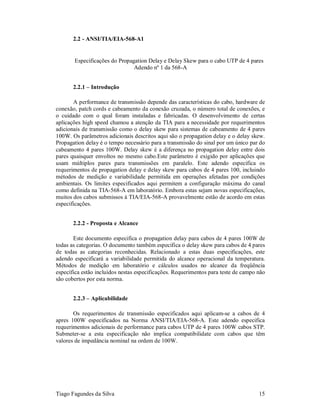 2.2 - ANSI/TIA/EIA-568-A1


       Especificações do Propagation Delay e Delay Skew para o cabo UTP de 4 pares
                               Adendo nº 1 da 568-A


       2.2.1 – Introdução

       A performance de transmissão depende das características do cabo, hardware de
conexão, patch cords e cabeamento da conexão cruzada, o número total de conexões, e
o cuidado com o qual foram instaladas e fabricadas. O desenvolvimento de certas
aplicações high speed chamou a atenção da TIA para a necessidade por requerimentos
adicionais de transmissão como o delay skew para sistemas de cabeamento de 4 pares
100W. Os parâmetros adicionais descritos aqui são o propagation delay e o delay skew.
Propagation delay é o tempo necessário para a transmissão do sinal por um único par do
cabeamento 4 pares 100W. Delay skew é a diferença no propagation delay entre dois
pares quaisquer envoltos no mesmo cabo.Este parâmetro é exigido por aplicações que
usam múltiplos pares para transmissões em paralelo. Este adendo especifica os
requerimentos de propagation delay e delay skew para cabos de 4 pares 100, incluindo
métodos de medição e variabilidade permitida em operações afetadas por condições
ambientais. Os limites especificados aqui permitem a configuração máxima do canal
como definida na TIA-568-A em laboratório. Embora estas sejam novas especificações,
muitos dos cabos submissos à TIA/EIA-568-A provavelmente estão de acordo em estas
especificações.


       2.2.2 - Proposta e Alcance

       Este documento especifica o propagation delay para cabos de 4 pares 100W de
todas as categorias. O documento também especifica o delay skew para cabos de 4 pares
de todas as categorias reconhecidas. Relacionado a estas duas especificações, este
adendo especificará a variabilidade permitida do alcance operacional da temperatura.
Métodos de medição em laboratório e cálculos usados no alcance da freqüência
específica estão incluídos nestas especificações. Requerimentos para teste de campo não
são cobertos por esta norma.


       2.2.3 – Aplicabilidade

       Os requerimentos de transmissão especificados aqui aplicam-se a cabos de 4
apres 100W especificados na Norma ANSI/TIA/EIA-568-A. Este adendo especifica
requerimentos adicionais de performance para cabos UTP de 4 pares 100W cabos STP.
Submeter-se a esta especificação não implica compatibilidate com cabos que têm
valores de impedância nominal na ordem de 100W.




Tiago Fagundes da Silva                                                             15
 