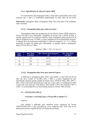2.2.4 - Especificações de cabos de 4 pares 100W

      Os requerimentos para propagation delay e delay skew apresentados nesta seção
assumem que o cabo é o contribuidor predominante de delay skew de um canal.

Observação: Propagation delay e propagation delay skew para cabos UTP multipares
estão em estudo.


        2.2.4.1 - Propagation delay para cabos de 4 pares

       O propagation delay para qualquer par de um cabo de 4 pares 100W submisso à
Norma TIA-568-A deve determinar a freqüência de acordo com a ASTM D 4566. A
equação seguinte deve ser usada par calcular o maior propagation delay permissível de
todas as freqüências entre 1.0 MHz e a maior freqüência de uma determinada categoria.
A equação deve ser usada para conformidar os cabos da categoria 3, 4, e 5; os valores
mostrados na tabela são apenas para informações. A equação calcula o propagation
delay a 570 ns/100 m a 1 MHz.

                                delay(ns / 100) <= 534 + 36 / (f MHz)½

 Freq.             Max. Delay       Min. Velocid. De Propagação          Max. Delay Skew
 (MHz)             (ns/100m)                     (%)                        (ns/100m)

   1                  570                      58,5%                           45
   10                 545                      61,1%                           45
  100                 538                      62,0%                           45



        2.2.4.2 - Propagation delay skew para cabos de 4 pares

       A diferença no propagation delay entre o mais rápido e o mais lento par de um
cabo não deve exceder 45 ns/100m entre 1 MHz e a maior freqüência de uma
determinada categoria quando medida de acordo com a ASTM D 4566 a 20ºC, 40ºC, e
60ºC. Existe uma função adicional que exige que o skew entre a combinação de todos
os pares não varie mais que ±10ns desde o valor medido a 20ºC, até a medição a 40ºC e
a 60ºC. A conformidade deve ser determinada usando no mínimo 100m de cabo.


        2.3 - ANSI/TIA/EIA-568-A2

             Correções e Acréscimos para a Norma 568-A Adendo nº 2

        Proposta

       Este adendo é publicado para modificar certas exigências da Norma
ANSI/TIA/EIA-568A e para providenciar novas exigências para itens onde novas
publicações técnicas surgiram devido à evolução da tecnologia.


Tiago Fagundes da Silva                                                                    16
 