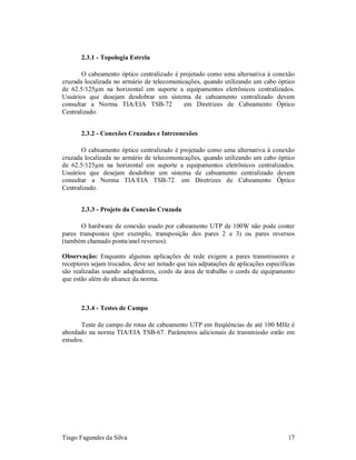 2.3.1 - Topologia Estrela

       O cabeamento óptico centralizado é projetado como uma alternativa à conexão
cruzada localizada no armário de telecomunicações, quando utilizando um cabo óptico
de 62.5/125µm na horizontal em suporte a equipamentos eletrônicos centralizados.
Usuários que desejam desdobrar um sistema de cabeamento centralizado devem
consultar a Norma TIA/EIA TSB-72            em Diretrizes de Cabeamento Óptico
Centralizado.


       2.3.2 - Conexões Cruzadas e Intrconexões

       O cabeamento óptico centralizado é projetado como uma alternativa à conexão
cruzada localizada no armário de telecomunicações, quando utilizando um cabo óptico
de 62.5/125µm na horizontal em suporte a equipamentos eletrônicos centralizados.
Usuários que desejam desdobrar um sistema de cabeamento centralizado devem
consultar a Norma TIA/EIA TSB-72 em Diretrizes de Cabeamento Óptico
Centralizado.


       2.3.3 - Projeto da Conexão Cruzada

       O hardware de conexão usado por cabeamento UTP de 100W não pode conter
pares transpostos (por exemplo, transposição dos pares 2 e 3) ou pares reversos
(também chamado ponta/anel reversos).

Observação: Enquanto algumas aplicações de rede exigem a pares transmissores e
receptores sejam trocados, deve ser notado que tais adpatações de aplicações específicas
são realizadas usando adaptadores, cords da área de trabalho o cords de equipamento
que estão além do alcance da norma.



       2.3.4 - Testes de Campo

       Teste de campo de rotas de cabeamento UTP em freqüências de até 100 MHz é
abordado na norma TIA/EIA TSB-67. Parâmetros adicionais de transmissão estão em
estudos.




Tiago Fagundes da Silva                                                              17
 