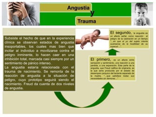 Subsiste el hecho de que en la experiencia
clínica se observan estados de angustia
insoportables, los cuales mas bien que
incitar al individuo a movilizarse contra el
peligro inminente, lo hacen caer en una
inhibición total, marcada casi siempre por un
sentimiento de pánico intenso.
La angustia estaría relacionada con el
trauma de nacimiento. Se remonta de la
reacción de angustia a la situación de
peligro, cuyo prototipo seguirá siendo el
nacimiento. Freud da cuenta de dos niveles
de angustia.
El primero, es un afecto entre
sensación y sentimiento, una reacción a una
perdida, a una separación. Esta parte de la
angustia, que Freud califica de originaria, es
la que seria producida por el estado de
desamparo psíquico del lactante separado de
la madre, “…que satisface todas sus
necesidades sin demoras…”
El segundo, la angustia es
un afecto señal, como reacción al
peligro de la castración en un tiempo
“…en que el yo del sujeto intenta
sustraerse de la hostilidad de su
superyó…”.
 