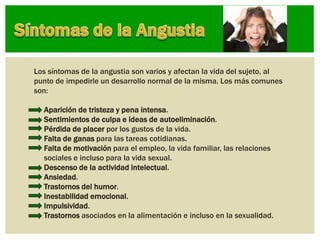 Los síntomas de la angustia son varios y afectan la vida del sujeto, al
punto de impedirle un desarrollo normal de la misma. Los más comunes
son:
• Aparición de tristeza y pena intensa.
• Sentimientos de culpa e ideas de autoeliminación.
• Pérdida de placer por los gustos de la vida.
• Falta de ganas para las tareas cotidianas.
• Falta de motivación para el empleo, la vida familiar, las relaciones
sociales e incluso para la vida sexual.
• Descenso de la actividad intelectual.
• Ansiedad.
• Trastornos del humor.
• Inestabilidad emocional.
• Impulsividad.
• Trastornos asociados en la alimentación e incluso en la sexualidad.
 
