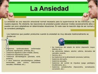 La ansiedad es una reacción emocional normal necesaria para la supervivencia de los individuos y de
nuestra especie. No obstante, las reacciones de ansiedad pueden alcanzar niveles excesivamente altos o
pueden ser poco adaptativas en determinadas situaciones. En este caso la reacción deja de ser normal y
se considera patológica.
Los trastornos que pueden producirse cuando la ansiedad es muy elevada tradicionalmente se
dividen en:
Trastornos Físicos Trastornos Mentales
• los trastornos del estado de ánimo (depresión mayor,
distimia, etc.),
• las adicciones (tabaco, alcohol, cafeína, derivados del
cannabis, cocaína,
• heroína, etc.),
• los trastornos de la alimentación (anorexia, bulimia),
• trastornos del sueño,
• trastornos sexuales,
• trastornos del control de impulsos (juego patológico,
tricotilomanía, etc.),
• trastornos somatomorfos (hipocondría, somatización,
conversión, etc.)
• Trastornos cardiovasculares (enfermedad
coronaria, hipertensión, arritmias, etc.),
• Trastornos digestivos (colon irritable, úlcera),
• Trastornos respiratorios (asma),
• Trastornos dermatológicos (psoriasis, acné,
eczema),
• Y otros trastornos psicofisiológicos (cefaleas
tensionales, dolor crónico, disfunciones
sexuales, infertilidad, etc.).
 