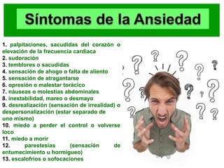 1. palpitaciones, sacudidas del corazón o
elevación de la frecuencia cardiaca
2. sudoración
3. temblores o sacudidas
4. sensación de ahogo o falta de aliento
5. sensación de atragantarse
6. opresión o malestar torácico
7. náuseas o molestias abdominales
8. inestabilidad, mareo o desmayo
9. desrealización (sensación de irrealidad) o
despersonalización (estar separado de
uno mismo)
10. miedo a perder el control o volverse
loco
11. miedo a morir
12. parestesias (sensación de
entumecimiento u hormigueo)
13. escalofríos o sofocaciones
 